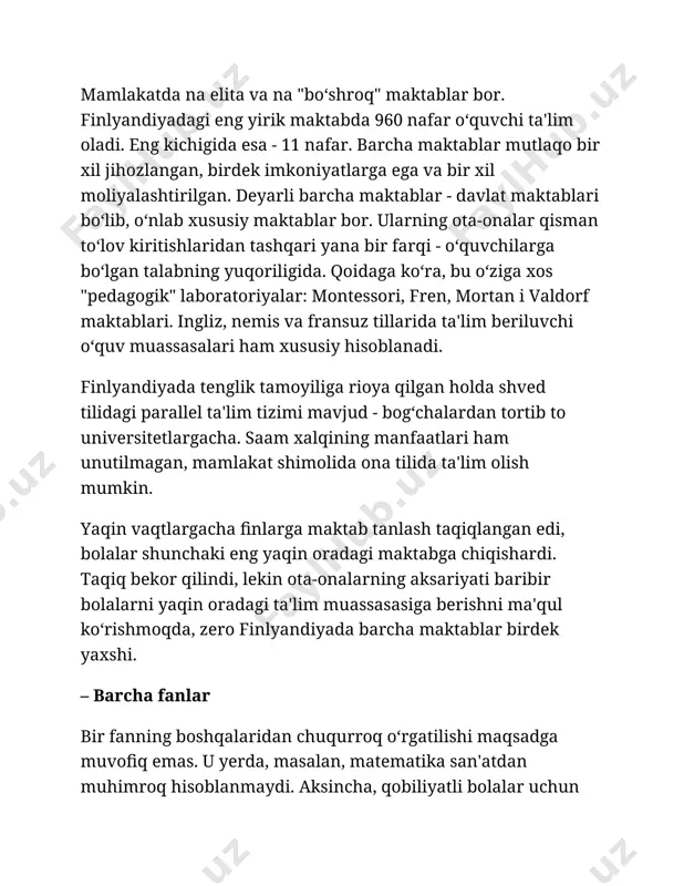 tilida ta'lim olish mumkin. yaqin vaqtlargacha finlarga maktab tanlash taqiqlangan edi, bolalar shunchaki eng yaqin oradagi maktabga chiqishardi. taqiq bekor qilindi, lekin ota-onalarning aksariyati baribir bolalarni yaqin oradagi ta'lim muassasasiga berishni ma'qul ko‘rishmoqda, zero finlyandiyada barcha maktablar birdek yaxshi. – barcha fanlar bir fanning boshqalaridan chuqurroq o‘rgatilishi maqsadga muvofiq emas. u yerda, masalan, matematika san'atdan muhimroq hisoblanmaydi. aksincha, qobiliyatli bolalar uchun alohida sinflar tashkil qilinishiga yagona sabab ularning tasviriy san'at, musiqa va sportga moyilligi bo‘lishi mumkin. – ota-onalar o‘qituvchi o‘quvchisining ota-onasi kim bo‘lib ishlashini oxirgi navbatda, zarurart tug‘ilgandagina biladi. o‘qituvchilarga ota-onalarning ish joyiga doir savollar berish taqiqlangan. – o‘quvchilar finlar o‘quvchilarni xususiyatlari yoki tanlovlariga qarab tasniflashmaydi. shuningdek, "yaxshi" va "yomon" o‘quvchilar ham yo‘q. o‘quvchilarni bir-biriga taqqoslash taqiqlangan. daho bolalar ham, aqliy salohiyati bo‘shroq bolalar ham "o‘ziga xos" hisoblanib, barcha bilan birga o‘qishadi. umuman olganda, jamoada nogironligi bo‘lgan bolalar ham ta'lim oladi. oddiy maktabda ko‘rish va eshitish organlari kasalliklari bo‘lgan o‘quvchilar …