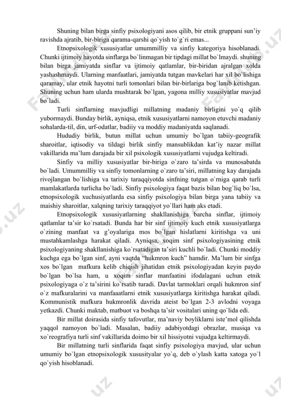 ulik, o`zaro yordam, hamkorlik, qollektivizm kabi hislatlar butunt dunyo mehnatkash ommasiga xos bo`lib bu hislat badavlat kishilarda deyarli uchramaydi. mashhur fransuz tarixchisi jol mishle “xalq“ degan kitobida bu haqda yozadi: “menga isitilmaydigan o`ylarda bir necha kish yashashga to`g`ri keldi. bu bilan mening sovuqka chidamligim oshgani yo`q. aksincha, sovuqlar tugashi bilan meni taqqoslab bo`lmaydigan kuvonch kamrab olar,baho`rning kelishi bilan esa mening shodligimning poyoni bo`lmas edi. boylar fasllar o`zgarishiga befarq qaraydilar. kambagallar uchun esa bu, ular hayotiga katta ta’sir etadigan hodisa hisoblanadi” (j.mishle. narod,str. 34-35). shuning bilan birga sinfiy psixologiyani asos qilib, bir etnik gruppani sun’iy ravishda ajratib, bir-biriga qarama-qarshi qo`yish to`g`ri emas... etnopsixologik xususiyatlar umummilliy va sinfiy kategoriya hisoblanadi. chunki ijtimoiy hayotda sinflarga bo`linmagan bir tipdagi millat bo`lmaydi. shuning bilan birga jamiyatda sinflar va ijtimoiy qatlamlar, bir-biridan ajralgan xolda yashashmaydi. ularning manfaatlari, jamiyatda tutgan mavkelari har xil bo`lishiga qaramay, ular etnik hayotni turli tomonlari bilan bir-birlariga bog`lanib ketishgan. shuning uchun ham …