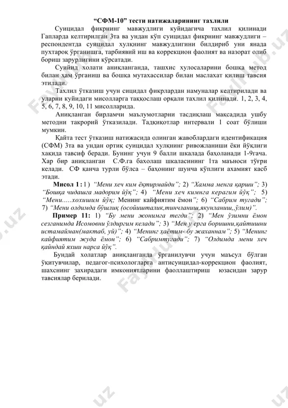 ____________________________________ 7.менинг олдимда (тўғрида)_________________________________________ “сфм-10” тести натижаларининг тахлили суицидал фикрнинг мавжудлиги куйидагича тахлил қилинади гапларда келтирилган 3та ва ундан кўп суицидал фикрнинг мавжудлиги –респондентда суицидал хулқнинг мавжудлигини билдириб уни янада пухтароқ ўрганишга, тарбиявий иш ва коррекцион фаолият ва назорат олиб бориш зарурлигини кўрсатади. суийид холати аниқланганда, ташхис хулосаларини бошқа метод билан ҳам ўрганиш ва бошқа мутахассилар билан маслахат қилиш тавсия этилади. тахлил ўтказиш учун сицидал фикрлардан намуналар келтирилади ва уларни куйидаги мисолларга таққослаш орқали тахлил қилинади. 1, 2, 3, 4, 5, 6, 7, 8, 9, 10, 11 мисолларида. аниқланган бирламчи маълумотларни тасдиқлаш мақсадида ушбу методни такрорий ўтказилади. тадқиқотлар интервали 1 соат бўлиши мумкин. қайта тест ўтказиш натижасида олинган жавоблардаги идентификация (сфм) 3та ва ундан ортиқ суицидал хулқнинг ривожланиши ёки йўқлиги хақида тавсиф беради. бунинг учун 9 балли шкалада баҳоланади 1-9гача. хар бир аниқланган с.ф.га бахолаш шкаласининг 1та маъноси тўғри келади. сф қанча турли бўлса – баҳонинг шунча кўплиги ахамият касб …