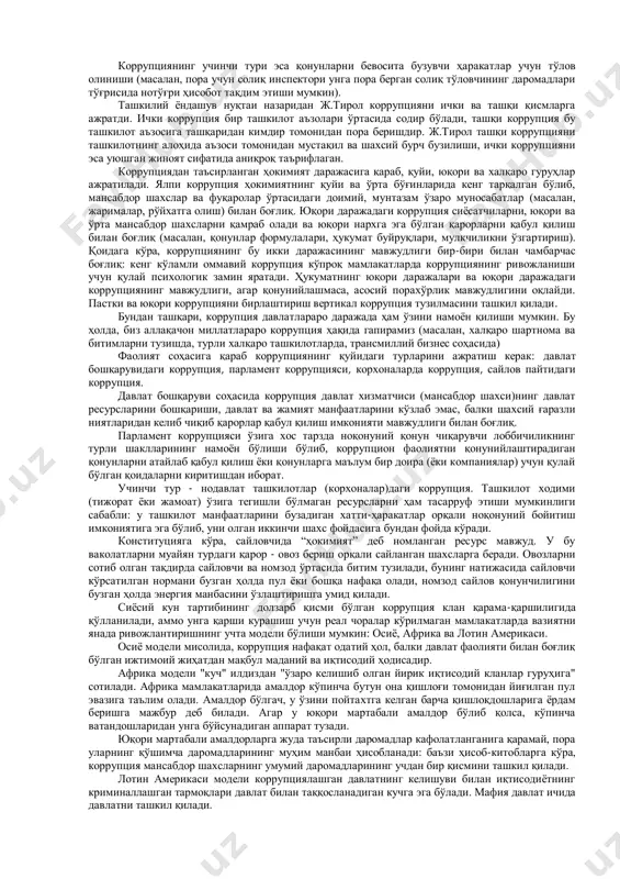 ниқлаш учун асос ҳисобланувчи унинг ягона тушунчасини ишлаб чиқиш мураккаб эволюцион йўлдир. коррупциянинг интеграл хусусиятга эга эканлиги туфайли ушбу ҳодисанинг ягона тушунчаси ишлаб чиқилмаган. 2. корупция турлари ва шакллари. сиз ишониб ваколат берган одамлар бу ваколатни ўз манфаати йўлида сизга қарши ишлатиши коррупция дейилади. кенг тарқалган таърифга кўра ҳам коррупция деганда бойлик орттириш ёки шахсий манфаат йўлида шахсга ишониб топширилган лавозимнинг қасддан ва ноқонуний суиистеъмол қилиниши тушунилади. ўз ваколатини суиистеъмол қилишнинг жуда кўп кўринишлари мавжудлиги ҳисобига коррупциянинг турли шакллари пайдо бўлади. унга фақат пора олиш ёки бериш эмас, балки хизмат вақтида товламачилик, фирибгарлик, мулкни ўзлаштириш, фитна қилиш, хушомадгўйлик, совға олиш ва бериш, қариндошчилик, лоббизм фаолиятлари ҳам киради. юқорида келтирилган коррупция турлари ичига «таниш-билишчилик», «ака-укачилик»ни киритиш муҳим. чунки жамиятимизда «ака-укачилик» ва хизмат вазифаси ўртасида танлов пайдо бўлган ҳолларда кўпчилик «ака-укачилик» томон оғишиб кетиши ҳеч кимга сир эмас. кундалик турмушда кўп учрайдиган қуйидаги ҳолатларнинг барини коррупция сифатида баҳолаш мумкин:  давлат ишчиси …