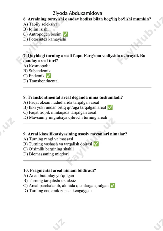2. quyidagilardan qaysi biri arealning tarkibiy qismidir? a) biom b) markaziy, periferik, fragmental qismlar ? c) biosfera d) qit ’ a chegaralari 3. kosmopolit areal qanday areal tur iga kiradi? a) tor lokal b) endemik c) keng tarqalgan ? d) fragmental 4. endemik arealga ega turlar qanday xarakterga ega? a) deyarli butun yer yuzida tarqalgan b) faqat bir geografik hududda uchraydi ? c) migratsiya orq ali harakatlanadi d) suv ekotizimlarida ko‘p uchraydi 5. areal qanday omillar ta’sirida shakllanadi? a) faqat inson faoliyati b) geologik, iqlimiy, ekologik omillar ? c) faqat biologik raqobat d) fotosintez tezligi /docprops/thumbnail.emf ziyoda abduxamidova 9-mavzu: "areal tasnifi va klassifikatsiyasi" 1. "areal" atamasi nimani anglatadi? a) o‘simlikning biologik turlari b) tabiiy hududlar chegarasi c) turning tarqalgan geografik hududi ? d) o‘simliklarning morfologik belgisi 2. quyidagilardan qaysi biri arealning tarkibiy qismidir? a) biom b) markaziy, periferik, fragmental qismlar ? c) biosfera d) qit’a chegaralari 3. kosmopolit areal qanday …