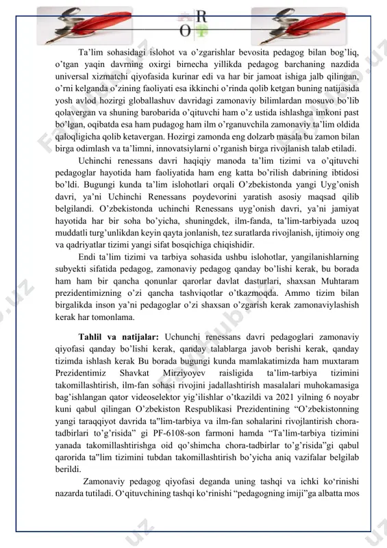 ijalar: uchunchi renessans davri pedagoglari zamonaviy qiyofasi qanday bo’lishi kerak, qanday talablarga javob berishi kerak, qanday tizimda ishlash kerak bu borada bugungi kunda mamlakatimizda ham muxtaram prezidentimiz shavkat mirziyoyev raisligida ta’lim-tarbiya tizimini takomillashtirish, ilm-fan sohasi rivojini jadallashtirish masalalari muhokamasiga bag’ishlangan qator videoselektor yig’ilishlar o’tkazildi va 2021 yilning 6 noyabr kuni qabul qilingan o’zbekiston respublikasi prezidentining “o’zbekistonning yangi taraqqiyot davrida ta‟lim-tarbiya va ilm-fan sohalarini rivojlantirish chora-tadbirlari to’g’risida” gi pf-6108-son farmoni hamda “ta’lim-tarbiya tizimini yanada takomillashtirishga oid qo’shimcha chora-tadbirlar to’g’risida”gi qabul qarorida ta‟lim tizimini tubdan takomillashtirish bo’yicha aniq vazifalar belgilab berildi. zamonaviy pedagog qiyofasi deganda uning tashqi va ichki ko‘rinishi nazarda tutiladi. o‘qituvchining tashqi ko‘rinishi “pedagogning imiji”ga albatta mos bo‘lishi lozim. shuningdek, o‘qituvchining qiyofasi uning chehrasida va kiyinishida namoyon boladi. o‘qituvchi har qanday kiyimda yurishi mumkin emas. u toza va ozoda, bejirim va latofatli kiyinishi kerak. o‘qituvchi hamisha darsga ochiq chehra bilan kirishi kerak. nutq madaniyatiga rioya qilishi, shevadan qochib, adabiy tilda, …