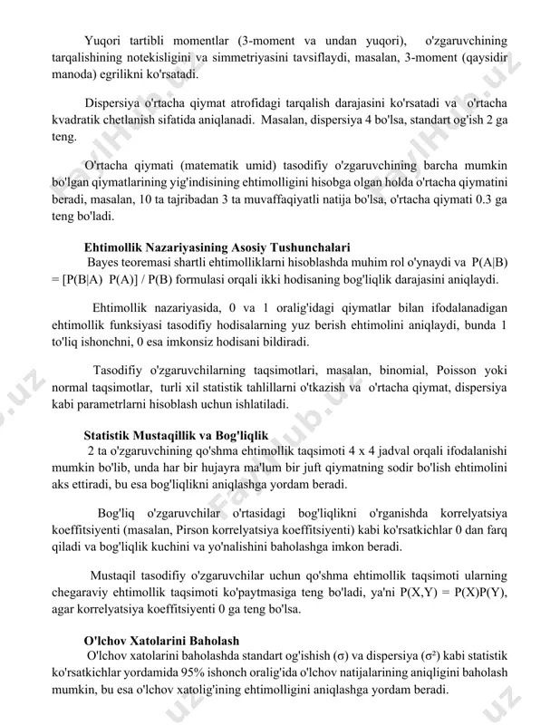 alishining notekisligini va simmetriyasini tavsiflaydi, masalan, 3-moment (qaysidir manoda) egrilikni ko'rsatadi. dispersiya o'rtacha qiymat atrofidagi tarqalish darajasini ko'rsatadi va o'rtacha kvadratik chetlanish sifatida aniqlanadi. masalan, dispersiya 4 bo'lsa, standart og'ish 2 ga teng. o'rtacha qiymati (matematik umid) tasodifiy o'zgaruvchining barcha mumkin bo'lgan qiymatlarining yig'indisining ehtimolligini hisobga olgan holda o'rtacha qiymatini beradi, masalan, 10 ta tajribadan 3 ta muvaffaqiyatli natija bo'lsa, o'rtacha qiymati 0.3 ga teng bo'ladi. ehtimollik nazariyasining asosiy tushunchalari bayes teoremasi shartli ehtimolliklarni hisoblashda muhim rol o'ynaydi va p(a|b) = [p(b|a) p(a)] / p(b) formulasi orqali ikki hodisaning bog'liqlik darajasini aniqlaydi. ehtimollik nazariyasida, 0 va 1 oralig'idagi qiymatlar bilan ifodalanadigan ehtimollik funksiyasi tasodifiy hodisalarning yuz berish ehtimolini aniqlaydi, bunda 1 to'liq ishonchni, 0 esa imkonsiz hodisani bildiradi. tasodifiy o'zgaruvchilarning taqsimotlari, masalan, binomial, poisson yoki normal taqsimotlar, turli xil statistik tahlillarni o'tkazish va o'rtacha qiymat, dispersiya kabi parametrlarni hisoblash uchun ishlatiladi. statistik mustaqillik va bog'liqlik 2 ta o'zgaruvchining qo'shma ehtimollik …