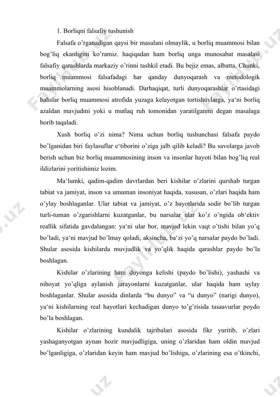 echadigan dunyo to’g’risida tasaavurlar poydo bo’la boshlagan. kishilar o’zlarining kundalik tajribalari asosida fikr yuritib, o’zlari yashaganyotgan aynan hozir mavjudligiga, uning o’zlaridan ham oldin mavjud bo’lganligiga, o’zlaridan keyin ham mavjud bo’lishiga, o’zlarining esa o’tkinchi, vaqtincha yashab so’ng dunyodan o’tib ketishiga ishonch hosil qila boshlagan. bu ishonchlar asosida ularni “borliq” va “yo’qliq” haqidagi qarashlari paydo bo’ladi. kundalik hayotimiiz va faoliyatimizda biz shubha to’g’dirmaydigan fikrlarga tayanishga harakat qilamiz. bunday fikrlarni eng birinchisi olamning “hozir” va “shu yerda” mavjudligi haqidagi qarashlardir. aminmizki, tabiat va jamiyachtdagi o’zgarishlardan qa‘tiy nazar olam yaxlit bir butunlik sifatida saqlanib qoladi. ana shunday universal vazifani o’tavchi fikrimiz shubha ostida qolganida borliq muammosi yuzaga keladi. shubha uchun asos yetarli: tabiat va jamiyat taraqqiyoti shunday masalalarni to’g’diradiki, bu masalalar hayotning anglab yetilmagan tomonlari haqida fikr yuritishga undaydi. ayniqsa jamiyatda ziddiyatlarga to’la vaziyat yuzaga kelganda borliq va yo’qliq haqida uyga tolamiz. borliq haqidagi mulohazalarimiz olamning “hozir” va “shu yerda” mavjudligini aniqlash bilan intihosini …