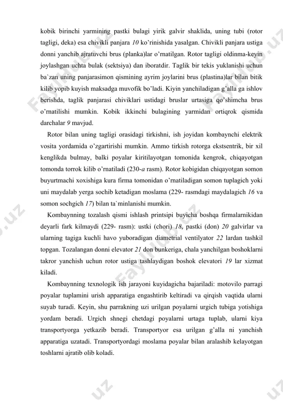 rotor va kobik oralikidan maydalanib chiqayotgan somon, buyurtmachining xoxishiga qarab maydalanib, yerga sochilishi yoki somon tuplagichda yigib olinishi mumkin. kobikdagi teshiklardan pastga tushgan don va mayda aralashmalar shnek yordamida tozalash qismiga, uning yuqori (chori) galviri ustiga yetkaziladi. tebranib-titrab harakatlanayotgan bu galvir kuzlaridan toza don bilan birgalikda mayda aralashmalar pastki (don) galviriga tushadi va elanadi. o’alvirlar ostidan yuqoriga qarab uzluksiz ta`sir kilayotgan kuchli havo okimi yengil va puch aralashmalarni orqa tomonga uchirib olib ketadi, natijada don tozalanadi. tozalangan sof don pastki galvir kuzlaridan utib, don shnegiga tuplanib tushadi. shnek esa uni don elevatoriga, sungra bunkerga yetkazadi. o’alvir kuzlaridan uta olmagan yirik va ogir boshoklar yuqori galvir uzaytirgichidan boshok shnegiga, sung boshok elevatori yordamida takroriy yanchish uchun rotor ustiga tashlanadi. qismlarni ishga sozlash maxsus elektrik yoki gidravlik vosita​lar yordamida amalga oshiriladi. ayrim sozlash ishlari kulda bajarilishi mumkin. kabinadagi kuplab pribor va boshkaruv organlari kombayn xaydov​chisiga sifatli ishlashiga, ish vaqtida hamma qismlarning holati, …