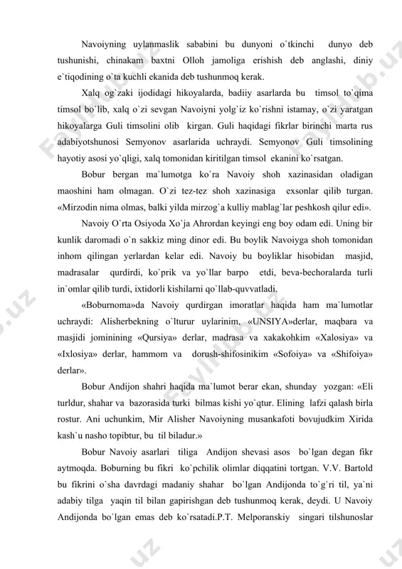 , diniy e`tiqodining o`ta kuchli ekanida deb tushunmoq kerak. xalq og`zaki ijodidagi hikoyalarda, badiiy asarlarda bu timsol to`qima timsol bo`lib, xalq o`zi sevgan navoiyni yolg`iz ko`rishni istamay, o`zi yaratgan hikoyalarga guli timsolini olib kirgan. guli haqidagi fikrlar birinchi marta rus adabiyotshunosi semyonov asarlarida uchraydi. semyonov guli timsolining hayotiy asosi yo`qligi, xalq tomonidan kiritilgan timsol ekanini ko`rsatgan. bobur bergan ma`lumotga ko`ra navoiy shoh xazinasidan oladigan maoshini ham olmagan. o`zi tez-tez shoh xazinasiga exsonlar qilib turgan. «mirzodin nima olmas, balki yilda mirzog`a kulliy mablag`lar peshkosh qilur edi». navoiy o`rta osiyoda xo`ja ahrordan keyingi eng boy odam edi. uning bir kunlik daromadi o`n sakkiz ming dinor edi. bu boylik navoiyga shoh tomonidan inhom qilingan yerlardan kelar edi. navoiy bu boyliklar hisobidan masjid, madrasalar qurdirdi, ko`prik va yo`llar barpo etdi, beva-bechoralarda turli in`omlar qilib turdi, ixtidorli kishilarni qo`llab-quvvatladi. «boburnoma»da navoiy qurdirgan imoratlar haqida ham ma`lumotlar uchraydi: alisherbekning o`lturur uylarinim, «unsiya»derlar, maqbara va masjidi jominining …