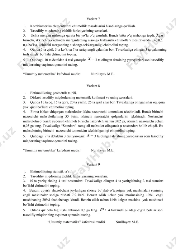 1 ga, yarim avtomat uchun esa 0,2 ga teng. tavakkaliga olingan mashina avtomat bo’lsa, uning ishdan chiqishi ehtimolini toping. 4. tavakkaliga olingan uch xonali sonning raqamlari yig’indisi 9 ga teng bo’lishi ehtimolini toping. 5. tanga 3 martadan tashlanadi. so`m tomon tushishlar soni tasodifiy miqdorining taqsimot qonunini tuzing. “ umumiy matematika” kafedrasi mudiri nurillayev m.e. variant 7 1. kombinatorika elementlarini ehtimollik masalalarini hisoblashga qo’llash. 2. tasodifiy miqdorning zichlik funksiyasining xossalari. 3. uchta mergan nishonga qarata bir yo’la o’q uzushdi. bunda bitta o’q nishonga tegdi. agar birinchi, ikkinchi va uchinchi merganlarning nisonga tekkasishi ehtimollari mos ravishda 0,6, 0,5, 0,4 bo’lsa, uchinchi merganning nishonga tekkazganligi ehtimolini toping. 4. qutida 5 ta qizil, 3 ta ko’k va 7 ta sariq rangli qalamlar bor. tavakkaliga olingan 3 ta qalamning turli rangli bo’lishi ehtimolini toping. 5. qutidagi 10 ta detaldan 4 tasi yaroqsiz. 3 ta olingan detalning yaroqsizlari soni tasodifiy miqdorining taqsimot qonunini tuzing. “umumiy matematika” …