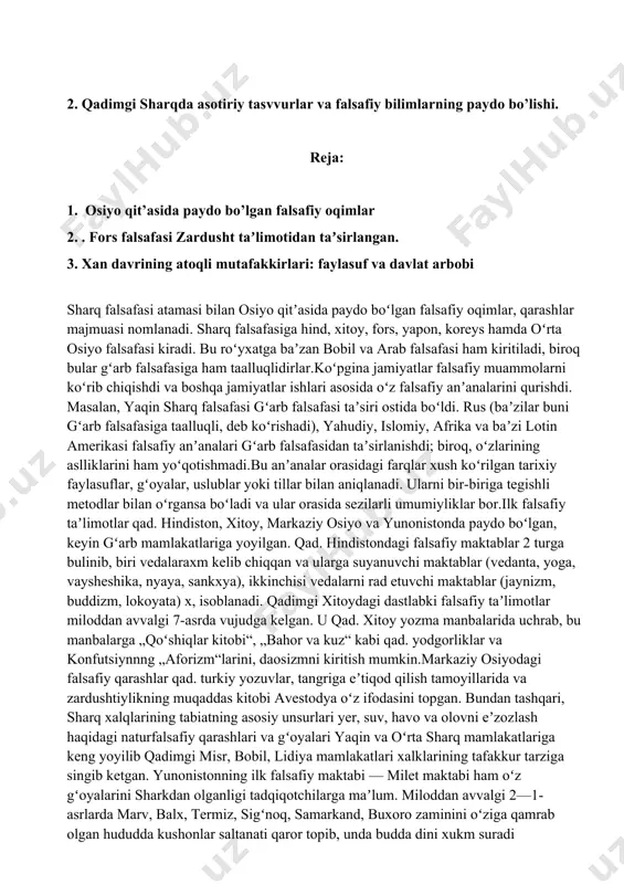 analar orasidagi farqlar xush koʻrilgan tarixiy faylasuflar, gʻoyalar, uslublar yoki tillar bilan aniqlanadi. ularni bir-biriga tegishli metodlar bilan oʻrgansa boʻladi va ular orasida sezilarli umumiyliklar bor.ilk falsafiy taʼlimotlar qad. hindiston, xitoy, markaziy osiyo va yunonistonda paydo boʻlgan, keyin gʻarb mamlakatlariga yoyilgan. qad. hindistondagi falsafiy maktablar 2 turga bulinib, biri vedalaraxm kelib chiqqan va ularga suyanuvchi maktablar (vedanta, yoga, vaysheshika, nyaya, sankxya), ikkinchisi vedalarni rad etuvchi maktablar (jaynizm, buddizm, lokoyata) x, isoblanadi. qadimgi xitoydagi dastlabki falsafiy taʼlimotlar miloddan avvalgi 7-asrda vujudga kelgan. u qad. xitoy yozma manbalarida uchrab, bu manbalarga „qoʻshiqlar kitobi“, „bahor va kuz“ kabi qad. yodgorliklar va konfutsiynnng „aforizm“larini, daosizmni kiritish mumkin.markaziy osiyodagi falsafiy qarashlar qad. turkiy yozuvlar, tangriga eʼtiqod qilish tamoyillarida va zardushtiylikning muqaddas kitobi avestodya oʻz ifodasini topgan. bundan tashqari, sharq xalqlarining tabiatning asosiy unsurlari yer, suv, havo va olovni eʼzozlash haqidagi naturfalsafiy qarashlari va gʻoyalari yaqin va oʻrta sharq mamlakatlariga keng yoyilib qadimgi misr, bobil, lidiya …