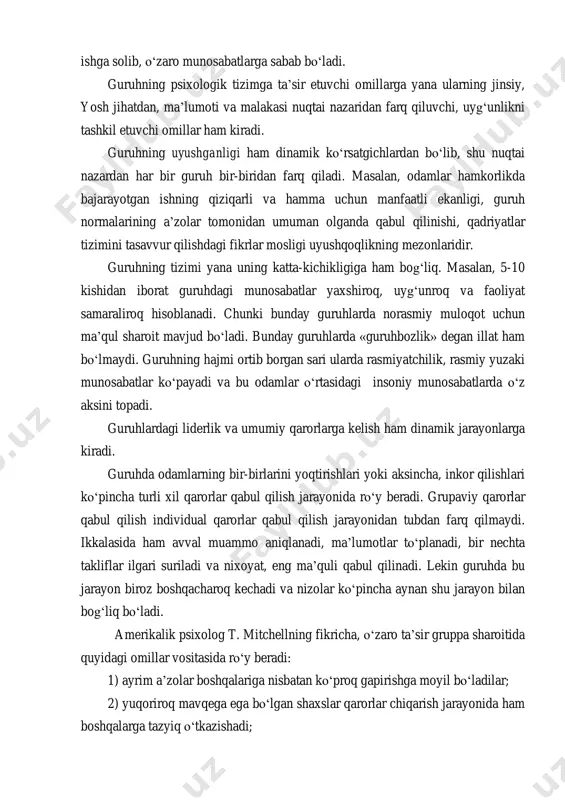 y muloqot uchun ma’qul sharoit mavjud bо‘ladi. bunday guruhlarda «guruhbozlik» degan illat ham bо‘lmaydi. guruhning hajmi ortib borgan sari ularda rasmiyatchilik, rasmiy yuzaki munosabatlar kо‘payadi va bu odamlar о‘rtasidagi insoniy munosabatlarda о‘z aksini topadi. guruhlardagi liderlik va umumiy qarorlarga kelish ham dinamik jarayonlarga kiradi. guruhda odamlarning bir-birlarini yoqtirishlari yoki aksincha, inkor qilishlari kо‘pincha turli xil qarorlar qabul qilish jarayonida rо‘y beradi. grupaviy qarorlar qabul qilish individual qarorlar qabul qilish jarayonidan tubdan farq qilmaydi. ikkalasida ham avval muammo aniqlanadi, ma’lumotlar tо‘planadi, bir nechta takliflar ilgari suriladi va nixoyat, eng ma’quli qabul qilinadi. lekin guruhda bu jarayon biroz boshqacharoq kechadi va nizolar kо‘pincha aynan shu jarayon bilan bog‘liq bо‘ladi. amerikalik psixolog t. mitchellning fikricha, о‘zaro ta’sir gruppa sharoitida quyidagi omillar vositasida rо‘y beradi: 1) ayrim a’zolar boshqalariga nisbatan kо‘proq gapirishga moyil bо‘ladilar; 2) yuqoriroq mavqega ega bо‘lgan shaxslar qarorlar chiqarish jarayonida ham boshqalarga tazyiq о‘tkazishadi; 3) guruhda kо‘p vaqt о‘zaro fikrlardagi kelishmovchiliklarning …