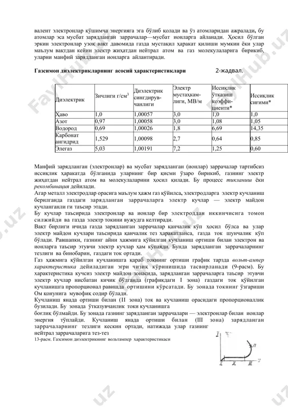 электронлар билан ионлар энергия тўплайди. кучланиш янада ортиши билан (iii зона) зарядланган заррачаларнинг тезлиги кескин ортади, натижада улар газнинг нейтрал заррачаларига тез-тез 13-расм. газсимон диэлектрикнинг вольтампер характеристикаси урила бошлайди. бундай эластик урилишларда электрон ва ионлар ўзлари тўплаган энергиянинг бир қисмини газнинг нейтрал заррачаларига узатади. натижада электронлар ўз атомларидан ажралиб чиқади. бунда янги зарядланган электр заррачалар: эркин электронлар ва ионлар ҳосил бўлади. учаётган зарядланган заррачалар газнииг атом ва молекулаларига тез-тез урилганлиги сабабли янги зарядланган электр заррачалар анча тез ҳосил бўлиб туради. бу процесс газнинг зарбий ионланиши дёйилади зарблий ионланиш зонасида (13- расмдаги iii зона) кучланиш салгина кўпайганда ҳам газдаги ток тез ортиб кетади. газсимон диэлектриклардаги зарбий ионланиш процессида газнинг солиштирма ҳажмий қаршилик катталиги (ρv)кескин камаяди ва диэлектрик исрофлар бурчак тангенси (tgδ) катталашади. равшанки, газсимон диэлектриклардан зарбий ионланиш процесси содир бўладиган кучланишлардан паст кучланишлардагина фойдаланиш мумкин. бундай шароитда газлар яхши диэлектрик ҳисобланади, уларнинг солиштирма ҳажмий қаршилиги жуда катта (ρ≈1018 ом·м), диэлектрик исрофларнинг …