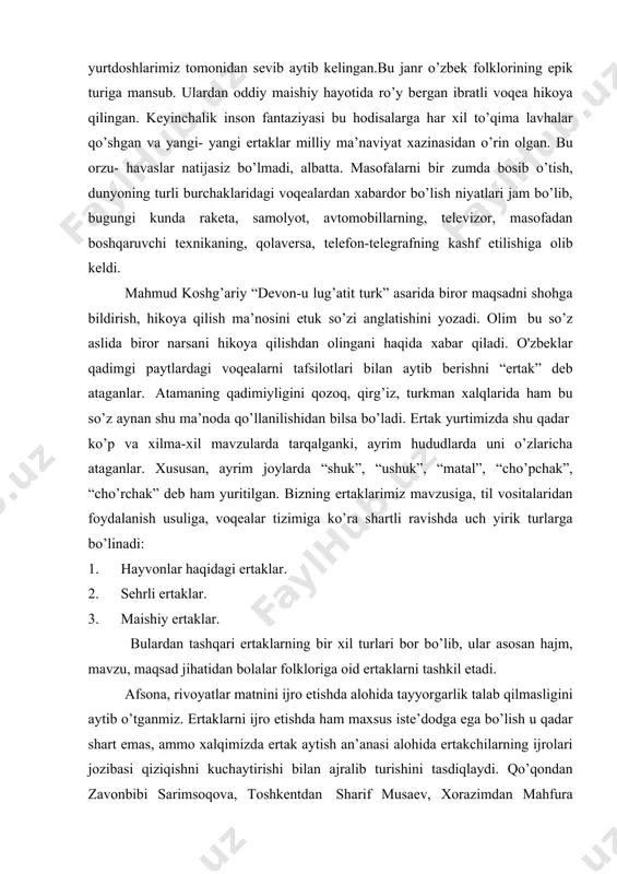 rida ham bu so’z aynan shu ma’noda qo’llanilishidan bilsa bo’ladi. ertak yurtimizda shu qadar ko’p va xilma-xil mavzularda tarqalganki, ayrim hududlarda uni o’zlaricha ataganlar. xususan, ayrim joylarda “shuk”, “ushuk”, “matal”, “cho’pchak”, “cho’rchak” deb ham yuritilgan. bizning ertaklarimiz mavzusiga, til vositalaridan foydalanish usuliga, voqealar tizimiga ko’ra shartli ravishda uch yirik turlarga bo’linadi: 1. hayvonlar haqidagi ertaklar. 2. sehrli ertaklar. 3. maishiy ertaklar. bulardan tashqari ertaklarning bir xil turlari bor bo’lib, ular asosan hajm, mavzu, maqsad jihatidan bolalar folkloriga oid ertaklarni tashkil etadi. afsona, rivoyatlar matnini ijro etishda alohida tayyorgarlik talab qilmasligini aytib o’tganmiz. ertaklarni ijro etishda ham maxsus iste’dodga ega bo’lish u qadar shart emas, ammo xalqimizda ertak aytish an’anasi alohida ertakchilarning ijrolari jozibasi qiziqishni kuchaytirishi bilan ajralib turishini tasdiqlaydi. qo’qondan zavonbibi sarimsoqova, toshkentdan sharif musaev, xorazimdan mahfura sobirova, andijondan murodilla ziyodov, namangandan abdullaxo’ja kabi yuzlab mashhur ertakchilarning nomlari ular yashagan hudud atrofida mashhur bo’lgan . ertakchilar o’z ijrolarini alohida vaziyatlarda …