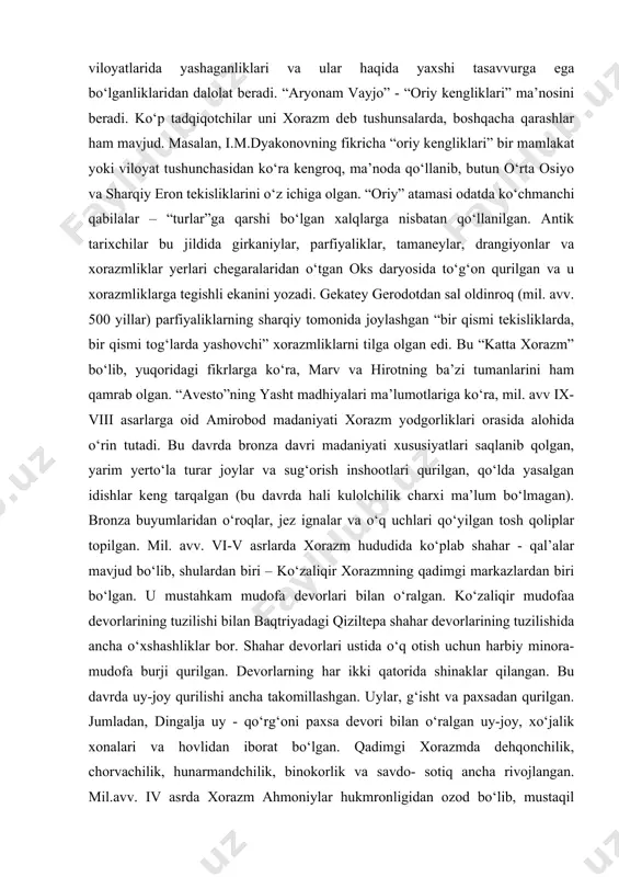aniq tasvirlar berilishi kitobni yaratuvchilar o‘lka viloyatlarida yashaganliklari va ular haqida yaxshi tasavvurga ega bo‘lganliklaridan dalolat beradi. “aryonam vayjo” - “oriy kengliklari” ma’nosini beradi. ko‘p tadqiqotchilar uni xorazm deb tushunsalarda, boshqacha qarashlar ham mavjud. masalan, i.m.dyakonovning fikricha “oriy kengliklari” bir mamlakat yoki viloyat tushunchasidan ko‘ra kengroq, ma’noda qo‘llanib, butun o‘rta osiyo va sharqiy eron tekisliklarini o‘z ichiga olgan. “oriy” atamasi odatda ko‘chmanchi qabilalar – “turlar”ga qarshi bo‘lgan xalqlarga nisbatan qo‘llanilgan. antik tarixchilar bu jildida girkaniylar, parfiyaliklar, tamaneylar, drangiyonlar va xorazmliklar yerlari chegaralaridan o‘tgan oks daryosida to‘g‘on qurilgan va u xorazmliklarga tegishli ekanini yozadi. gekatey gerodotdan sal oldinroq (mil. avv. 500 yillar) parfiyaliklarning sharqiy tomonida joylashgan “bir qismi tekisliklarda, bir qismi tog‘larda yashovchi” xorazmliklarni tilga olgan edi. bu “katta xorazm” bo‘lib, yuqoridagi fikrlarga ko‘ra, marv va hirotning ba’zi tumanlarini ham qamrab olgan. “avesto”ning yasht madhiyalari ma’lumotlariga ko‘ra, mil. avv ix-viii asarlarga oid amirobod madaniyati xorazm yodgorliklari orasida alohida o‘rin tutadi. bu …