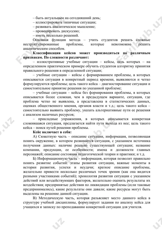 ен отвечать следующим требованиям: – соответствовать четко поставленной цели создания; – иметь соответствующий уровень трудности; – иллюстрировать несколько аспектов экономической жизни; – не устаревать слишком быстро; – быть актуальным на сегодняшний день; – иллюстрировать типичные ситуации; – развивать аналитическое мышление; – провоцировать дискуссию; – иметь несколько решений. основная функция метода – учить студентов решать сложные неструктурированные проблемы, которые невозможно решить аналитическим способом. классификация кейсов может производиться по различным признакам. по сложности различают: – иллюстративные учебные ситуации – кейсы, цель которых – на определенном практическом примере обучить студентов алгоритму принятия правильного решения в определенной ситуации; – учебные ситуации – кейсы с формированием проблемы, в которых описывается ситуация в конкретный период времени, выявляются и четко формулируются проблемы; цель такого кейса – диагностирование ситуации и самостоятельное принятие решения по указанной проблеме; – учебные ситуации – кейсы без формирования проблемы, в которых описывается более сложная, чем в предыдущем варианте, ситуация, где проблема четко не …