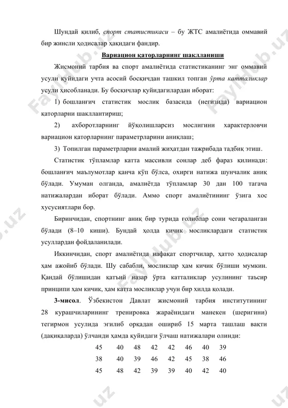 бошланғич статистик мослик базасида (негизида) вариацион қаторларни шакллантириш; 2) ахборотларнинг йўқолишларсиз мослигини характерловчи вариацион қаторларнинг параметрларини аниқлаш; 3) топилган параметрларни амалий жиҳатдан тажрибада тадбиқ этиш. статистик тўпламлар катта массивли сонлар деб фараз қилинади: бошланғич маълумотлар қанча кўп бўлса, охирги натижа шунчалик аниқ бўлади. умуман олганда, амалиётда тўпламлар 30 дан 100 тагача натижалардан иборат бўлади. аммо спорт амалиётининг ўзига хос хусусиятлари бор. биринчидан, спортнинг аниқ бир турида ғолиблар сони чегараланган бўлади (8–10 киши). бундай ҳолда кичик мосликлардаги статистик усуллардан фойдаланилади. иккинчидан, спорт амалиётида нафақат спортчилар, ҳатто ҳодисалар ҳам ажойиб бўлади. шу сабабли, мосликлар ҳам кичик бўлиши мумкин. қандай бўлишидан қатъий назар ўрта катталиклар усулининг таъсир принципи ҳам кичик, ҳам катта мосликлар учун бир хилда қолади. 3-мисол. ўзбекистон давлат жисмоний тарбия институтининг 28 курашчиларининг тренировка жараёнидаги манекен (шеригини) тегирмон усулида эгилиб орқадан ошириб 15 марта ташлаш вақти (дақиқаларда) ўлчанди ҳамда қуйидаги ўлчаш натижалари олинди: 45 40 48 42 42 46 40 39 …