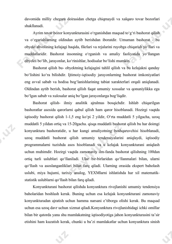 bilan farq qiladi. ularning orasida ekspert baholash uslubi, miya hujumi, tarixiy analog, yexmlarni ishlatishda har xil matematik- statistik uslublarni qo‘llash bilan farq qiladi. konyunkturani bashorat qilishda konyunktura rivojlanishi umumiy tendensiya baholaridan boshlash kerak. buning uchun esa kelajak konyunkturani zamonaviy konyunkturadan ajratish uchun hamma narsani e’tiborga olishi kerak. bu maqsad uchun esa uzoq davr uchun xizmat qiladi.konyunktura rivojlanishidagi ichki omillar bilan bir qatorda yana shu mamlakatning iqtisodiyotiga jahon konyunkturasini ta’sir etishini ham kuzatish kerak, chunki u ba’zi mamlakatlar uchun konyunktura sinish paytida katta ahamiyatga ega bo‘lishi mumkin. agar mamlakatning tashqi iqtisodiy aloqalari qancha kuchli bo‘lsa, shunchalik unga bo‘lgan ta’sir ortadi. umuman bashoratni aniqlash ma’lum obyektning bo‘lajak holatini, ilmiy asosda obrazini yaratish demakdir. bozor konyunkturasini bashorat qilish uslublarini 4 ta katta sinfga bo‘lishimiz mumkin. 1. faktografik uslublar. bu bashorat qilishning shunday uslubiki, unda o‘tgan davrda bo‘lib o‘tgan haqiqiy omillardan axborotli asos sifatida foydalaniladi. bu ma’lumotlar miqdor va sifat xarakteriga egadir. bozor konyunkturasini …