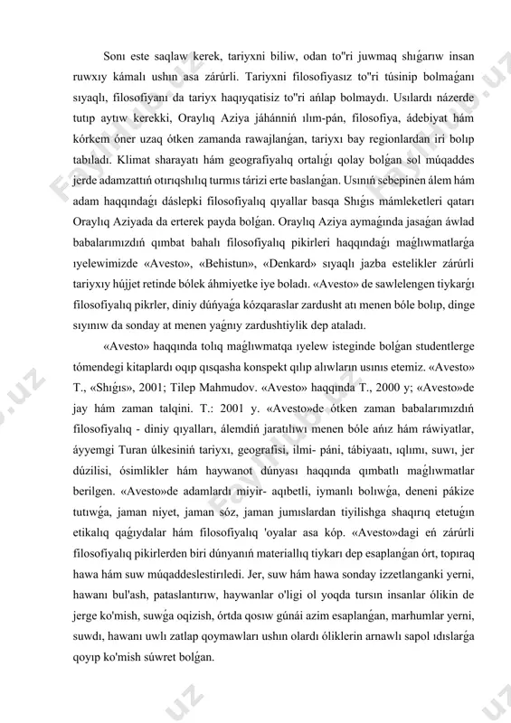 aqıbetli, iymanlı bolıwǵa, deneni pákize tutıwǵa, jaman niyet, jaman sóz, jaman jumıslardan tiyilishga shaqırıq etetuǵın etikalıq qaǵıydalar hám filosofiyalıq 'oyalar asa kóp. «avesto»dagi eń zárúrli filosofiyalıq pikirlerden biri dúnyanıń materiallıq tiykarı dep esaplanǵan órt, topıraq hawa hám suw múqaddeslestirıledi. jer, suw hám hawa sonday izzetlanganki yerni, hawanı bul'ash, pataslantırıw, haywanlar o'ligi ol yoqda tursın insanlar ólikin de jerge ko'mish, suwǵa oqizish, órtda qosıw gúnái azim esaplanǵan, marhumlar yerni, suwdı, hawanı uwlı zatlap qoymawları ushın olardı óliklerin arnawlı sapol ıdıslarǵa qoyıp ko'mish súwret bolǵan. zardushtiylik dinine ámel etken babalarımız órtqa hám suwǵa iyiliw etkenler, quyashnı ilohiy barod dep bilgenler. «avesto»de belgilengen taǵı bir zárúrli filosofiyalıq 'oyalardan biri - insanlardı miynet etiwge, materiallıq baylıqlar jaratıp, jetkilikli turmıs keshirimge shaqırıq etilgenliginde bolıp tabıladı. «avesto»de dıyxanshılıq menen shu'ullanishga bólek itibar qaratılǵan. bereket uru'ini jerge sepib mol ónim jetistiriw, mevali terekler ekib bo'lar jaratıw on mıń ret sıyınıw qılıw hám júzlegen jonivorlarni qurbanlıqqa soyıwdan ábzal …