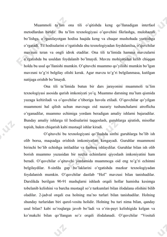 lishini va barcha mustaqil so’z turkumlari bilan ifodalana olishini bilib oladilar. 2-jadval orqali esa holning ma’no turlari bilan tanishadilar. holning shunday turlaridan biri qurol-vosita holidir. holning bu turi nima bilan, qanday usul bilan? kabi so’roqlarga javob bo’ladi va o’rin-payt kelishigida kelgan va ko’makchi bilan qo’llangan so’z orqali ifodalanadi. o’quvchilar “vositali to’ldiruvchi” mavzusi bilan tanishish jarayonida xuddi shu shaklda kelgan gap bo’lagini to’ldiruvchi sifatida o’rganadilar. xuddi shu o’rinda o’qituvchi o’quvchilar oldiga quyidagi muammoni qo’yadi: qurol-vosita holi bilan vositali to’ldiruvchi o’zaro qanday farqlanadi? sinf o’quvchilari uch guruhga bo’linadi va ularga “tafakkur”, “iste’dod”, “zakovat” nomlari beriladi. har bir guruh muammo echimini topishga kirishadi. o’qituvchi muammo echimiga yordam beradigan misollarni o’quvchilar e’tiboriga havola qiladi. xat qalamda yozildi. bu kitob akamda bor. u eshikni qo’li bilan ochdi. men do’stlar bilan maslahatlashdim. guruh a’zolari muammoni echishda quyidagilarga asoslanadilar: qurol-vosita holi ham, vositali to’ldiruvchi ham fe’l kesimga bog’lanadi. qurol-vosita holi nima bilan?, qanday usul bilan? so’roqlariga javob …