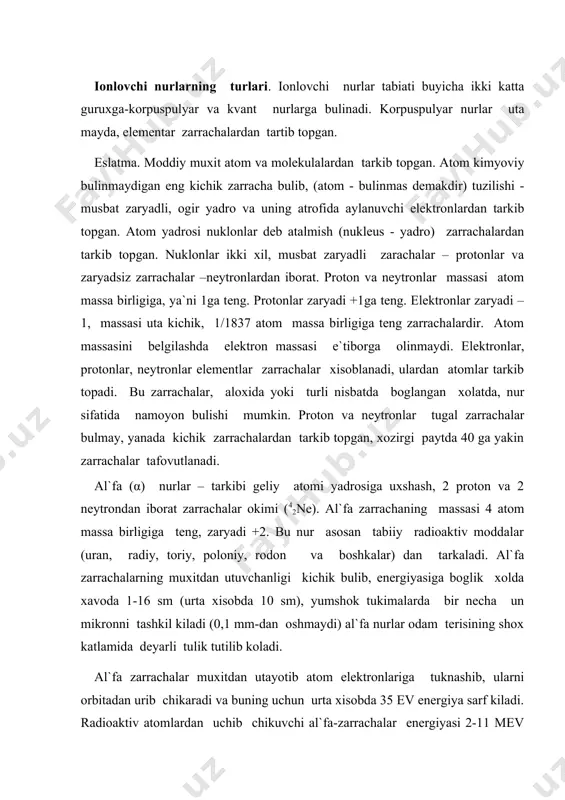 iga boglik xolda xavoda 1-16 sm (urta xisobda 10 sm), yumshok tukimalarda bir necha un mikronni tashkil kiladi (0,1 mm-dan oshmaydi) al`fa nurlar odam terisining shox katlamida deyarli tulik tutilib koladi. al`fa zarrachalar muxitdan utayotib atom elektronlariga tuknashib, ularni orbitadan urib chikaradi va buning uchun urta xisobda 35 ev energiya sarf kiladi. radioaktiv atomlardan uchib chikuvchi al`fa-zarrachalar energiyasi 2-11 mev (milion ev) ni tashkil kiladi. zarrachalar muxitdan tugri yunalish bilan utadi, uz yulida dastlab nisbatan siyrak, uning nixoyasida uta zich ionlar - ionizatsiya ustuni xosil kiladi. al`fa nurlari vositasida tashkaridan nurlash biologik uzgarishlar chakirmaydi, chunki bu nurlar yutilgan terining shox katlami ulik xujayralaridir. aksincha, al`fa nuri manbasining organizmga kirishi (ichki nurlash) chukur uzgarishlar keltirib chikaradi. bu sharoitda, nur tirik xujayralar orkali utadi, unda kuchli ionizatsiya va biologik uzgarishlar chakiradi. beta nurlar (β) asosan manfiy zaryadli zarrachalar - elektronlar (e-) yoki ularning aks zarrachasi pozitronlar (e+) okimidir. bu nurlar engil zarrachalarga …