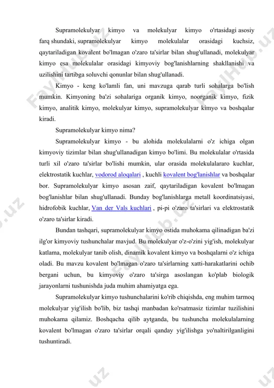 olekulalarning kovalent bo'lmagan o'zaro ta'sirlar orqali qanday yig'ilishga yo'naltirilganligini tushuntiradi. 1 -rasm: molekulyar yig'ilishga misol molekulyar murakkablik va tan olinish supramolekulyar kimyo fanining yana bir muhim sohasi bo'lib, u o'z ichiga mehmon-molekulani bir-birini to'ldiruvchi mezbon molekulasi bilan bog'lanishini o'z ichiga oladi. molekulyar kimyo nima? molekulyar kimyo - bu molekulalar orasidagi kimyoviy bog'lanishlarning shakllanishi va uzilishi bilan shug'ullanadigan kimyo bo'limi. bu mavzu molekulyar fanga kiradi; molekulyar fanning ikkita fan sohasi bor - molekulyar kimyo va molekulyar fizika (biz molekulalarning tuzilishi va xususiyatlarini tartibga soluvchi qonunlarni muhokama qilamiz). molekulyar kimyo ma'lumotlariga ko'ra, molekula ikki yoki undan ortiq atomdan (poliatomik) iborat barqaror tizimdir (biz uni bog'langan holat deymiz). ko'p atomli ionlar zaryadlangan molekulalar sifatida qaraladi, beqaror molekula atamasi esa juda reaktiv turlar uchun ishlatiladi. masalan, qisqa muddatli yadrolar, radikallar, molekulyar ionlar va boshqalar. 2 -rasm: ionik bog'lanish shakllanishi supramolekulyar kimyo molekulalarning o'zaro ta'siri bilan shug'ullanadi, molekulyar kimyo esa molekula ichidagi bog'lanish bilan shug'ullanadi. …