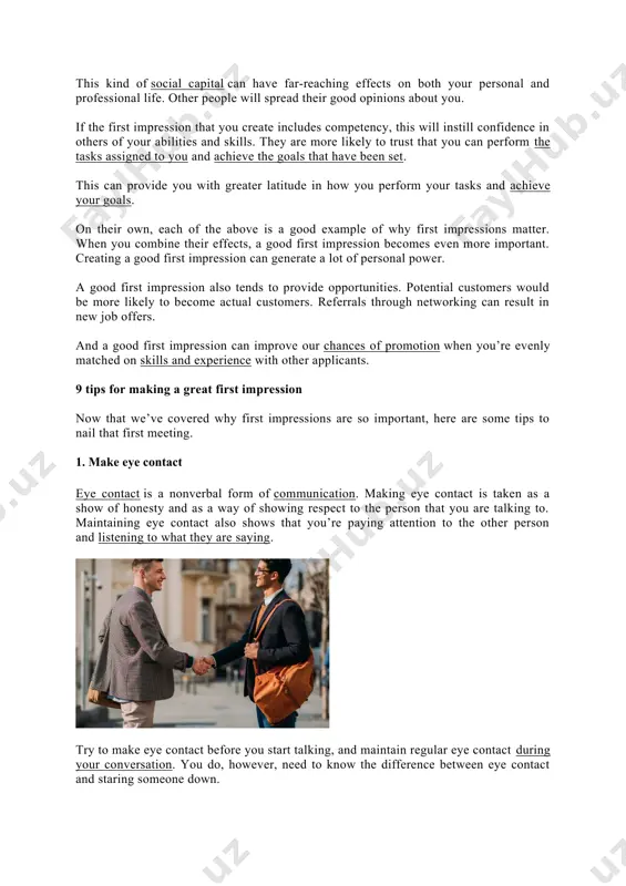 nds to provide opportunities. potential customers would be more likely to become actual customers. referrals through networking can result in new job offers. and a good first impression can improve our chances of promotion when you’re evenly matched on skills and experience with other applicants. 9 tips for making a great first impression now that we’ve covered why first impressions are so important, here are some tips to nail that first meeting. 1. make eye contact eye contact is a nonverbal form of communication. making eye contact is taken as a show of honesty and as a way of showing respect to the person that you are talking to. maintaining eye contact also shows that you’re paying attention to the other person and listening to what they are saying. try to make eye contact before you start talking, and maintain regular eye contact during your conversation. you do, however, need …