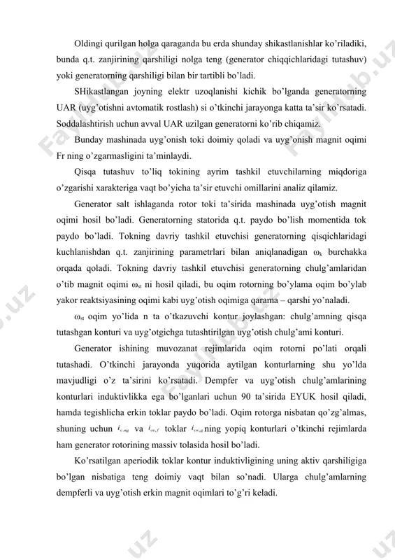 tutashadi. o’tkinchi jarayonda yuqorida aytilgan konturlarning shu yo’lda mavjudligi o’z ta’sirini ko’rsatadi. dempfer va uyg’otish chulg’amlarining konturlari induktivlikka ega bo’lganlari uchun 90 ta’sirida eyuk hosil qiladi, hamda tegishlicha erkin toklar paydo bo’ladi. oqim rotorga nisbatan qo’zg’almas, shuning uchun va toklar ning yopiq konturlari o’tkinchi rejimlarda ham generator rotorining massiv tolasida hosil bo’ladi. ko’rsatilgan aperiodik toklar kontur induktivligining uning aktiv qarshiligiga bo’lgan nisbatiga teng doimiy vaqt bilan so’nadi. ularga chulg’amlarning dempferli va uyg’otish erkin magnit oqimlari to’g’ri keladi. rotorning magnit oqimi birdaniga o’zgara olmaganligi uchun vaqtning t=0 momenti uchun fst=fsv.u+fsv.f shart bajarilishi kerak va havo og’irligidagi natijaviy oqim quyidagiga teng bo’ladi. fnat=ff + fsv.d+ fst + fsv.f ; (4.1) bu holat quyidagilarni bildiradi: qisqa tutashuvning boshlang’ich momentida rotordagi fst oqim erkin oqimlar bilan kompensatsiyalanadi va mashinaning havo oralig’ida qisqa tutashuv boshlanishidan oldingi uyg’otish cho’lg’ami oqimiga teng bo’lgan oqimi ta’siri kiritiladi. magnit oqimi rotordan siqib chiqariladi va asosan stator cho’lg’amlarining sochilish oqimi …