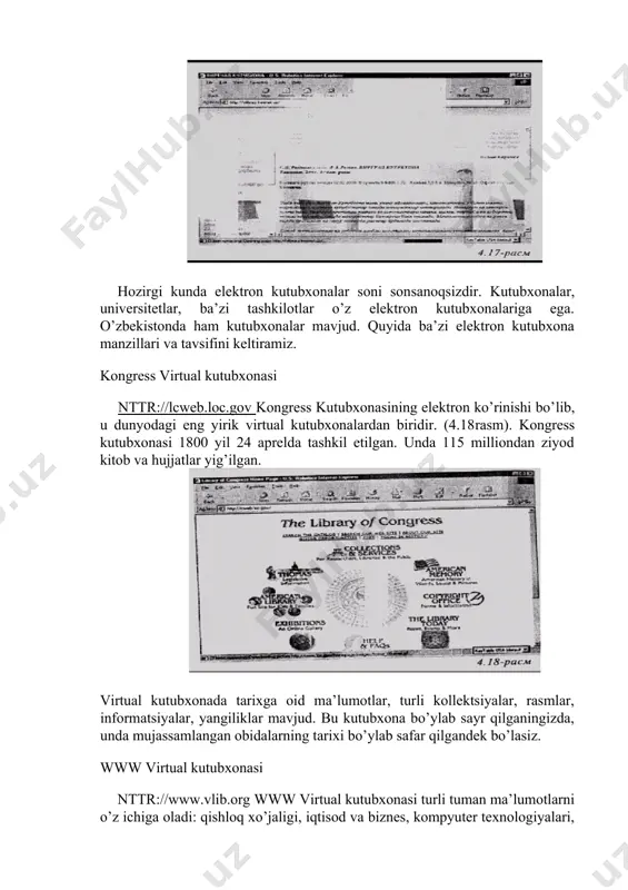 cha tartiblanadi. shuning uchun zarur ma’lumotni shu tartibda topish mumkin. virtual kutubxona haqida batafsil ma’lumot bilan [1] da, yeki nttr://vlibrary.freenet.uz sahifasida tanishishingiz mumkin (4.17­rasm). hozirgi kunda elektron kutubxonalar soni son­sanoqsizdir. kutubxonalar, universitetlar, ba’zi tashkilotlar o’z elektron kutubxonalariga ega. o’zbekistonda ham kutubxonalar mavjud. quyida ba’zi elektron kutubxona manzillari va tavsifini keltiramiz. kongress virtual kutubxonasi nttr://lcweb.loc.gov kongress kutubxonasining elektron ko’rinishi bo’­lib, u dunyodagi eng yirik virtual kutubxonalardan biridir. (4.18­rasm). kongress kutubxonasi 1800 yil 24 aprelda tashkil etilgan. unda 115 milliondan ziyod kitob va hujjatlar yig’ilgan. virtual kutubxonada tarixga oid ma’lumotlar, turli kollektsiyalar, rasmlar, informatsiyalar, yangiliklar mavjud. bu kutubxona bo’ylab sayr qilganingizda, unda mujassamlangan obidalarning tarixi bo’ylab safar qilgandek bo’lasiz. www virtual kutubxonasi nttr://www.vlib.org www virtual kutubxonasi turli tuman ma’lumotlarni o’z ichiga oladi: qishloq xo’jaligi, iqtisod va biznes, kompyuter texnologiyalari, aloqalar, informatsiya va jurnalistika, o’qish, qonunlar, ilm­fan va hokazolar (4.19­rasm). kutubxonaning quyidagi bo’linmalari ham mavjud: pansilvaniya davlat universiteti (usa), buyuk britaniya (uk), shveytsariya …