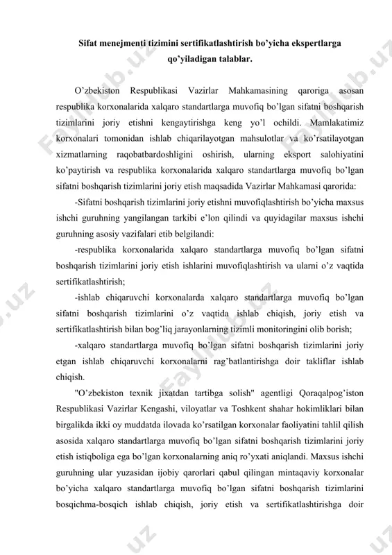 iqboliga ega bo’lgan korxonalarning aniq ro’yxati aniqlandi. maxsus ishchi guruhning ular yuzasidan ijobiy qarorlari qabul qilingan mintaqaviy korxonalar bo’yicha xalqaro standartlarga muvofiq bo’lgan sifatni boshqarish tizimlarini bosqichma-bosqich ishlab chiqish, joriy etish va sertifikatlashtirishga doir mintaqaviy tadbirlarni tasdiqlandi. ilovaga kiritilgan korxonalar bo’yicha xalqaro standartlarga muvofiq bo’lgan sifatni boshqarish tizimlarini bosqichma-bosqich ishlab chiqish, joriy etish va sertifikatlashtirishga doir tarmoq tadbirlarini tasdiqlandi; qarorda belgilandi: xalqaro standartlarga muvofiq bo’lgan sifatni boshqarish tizimlarini ishlab chiqish va joriy etish uchun tegishli malakaga ega bo’lgan maslahatchini jalb etish ochiq tanlov asosida amalga oshirilishi; xalqaro standartlarga muvofiq bo’lgan sifatni boshqarish tizimlarini sertifikatlashtirish qonun hujjatlarida belgilangan tartibda akkreditatsiya qilingan sertifikatlashtirish organlari tomonidan amalga oshirilishi; davlat ehtiyojlari uchun mahsulotlar xarid qilish yuzasidan tender savdolari o’tkazishda boshqa teng shart-sharoitlarda ustunlik sifatni boshqarishning sertifikatlashtirilgan tizimiga ega bo’lgan mamlakatimiz mahsulot etkazib beruvchilariga beriladi. vazirlar mahkamasining "korxonalarda xalqaro standartlarga muvofiq bo’lgan sifatni boshqarish tizimlarini joriy etish chora-tadbirlari to’g’risida" 2004 yil 22 iyuldagi 349-son qaroriga …