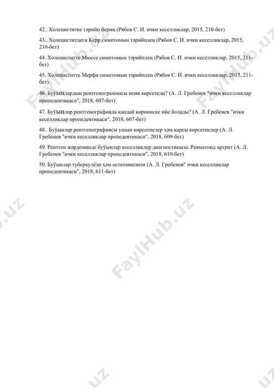 икаси", 2018, 349-бет) 38.қарин бослығы органлары рентгенографиясының талқылаў (а. л. гребенев" ички кеселликлар пропедевтикаси", 2018, 349-бет) 39. баўыр жетиспеўшилиги нениң нәтийжесинде болыўы мүмкин? (гордиенко а. в., 2014, 294-бет) 40. баўыр жетиспеўшилигинде тез жәрдем алгоритми (гордиенко а. в., 2014, 295-бет) 41.баўыр жетиспеўшилиги менен қандай асқыныўлар раўажланыўы мүмкин? (гордиенко а. в., 2014, 295-бет) 42.. холециститке тәрийп бериң (рябов с. и. ички кеселликлар, 2015, 210-бет) 43.. холециститдеги керр симптомын тәрийплең (рябов с. и. ички кеселликлар, 2015, 210-бет) 44. холециститте мюссе симптомын тәрийплең (рябов с. и. ички кеселликлар, 2015, 211-бет) 45. холециститте мерфи симптомын тәрийплең (рябов с. и. ички кеселликлар, 2015, 211-бет) 46. буўынлардың рентгенограммасы нени көрсетеди? (а. л. гребенев "ички кеселликлар пропедевтикаси", 2018, 607-бет) 47. буўынлар рентгенографияда қандай көриниске ийе болады? (а. л. гребенев "ички кеселликлар пропедевтикаси", 2018, 607-бет) 48.. буўынлар рентгенографиясы ушын көрсетпелер ҳәм қарсы көрсетпелер (а. л. гребенев "ички кеселликлар пропедевтикаси", 2018, 609-бет) 49. рентген жәрдеминде буўынлар кеселликлер диагностикасы. ревматоид артрит …