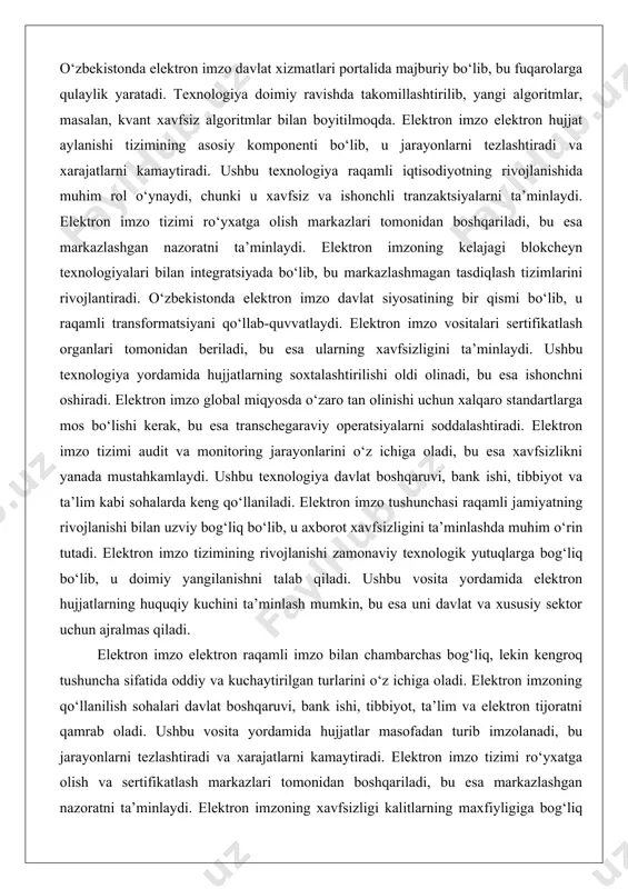 y operatsiyalarni soddalashtiradi. elektron imzo tizimi audit va monitoring jarayonlarini o‘z ichiga oladi, bu esa xavfsizlikni yanada mustahkamlaydi. ushbu texnologiya davlat boshqaruvi, bank ishi, tibbiyot va ta’lim kabi sohalarda keng qo‘llaniladi. elektron imzo tushunchasi raqamli jamiyatning rivojlanishi bilan uzviy bog‘liq bo‘lib, u axborot xavfsizligini ta’minlashda muhim o‘rin tutadi. elektron imzo tizimining rivojlanishi zamonaviy texnologik yutuqlarga bog‘liq bo‘lib, u doimiy yangilanishni talab qiladi. ushbu vosita yordamida elektron hujjatlarning huquqiy kuchini ta’minlash mumkin, bu esa uni davlat va xususiy sektor uchun ajralmas qiladi. elektron imzo elektron raqamli imzo bilan chambarchas bog‘liq, lekin kengroq tushuncha sifatida oddiy va kuchaytirilgan turlarini o‘z ichiga oladi. elektron imzoning qo‘llanilish sohalari davlat boshqaruvi, bank ishi, tibbiyot, ta’lim va elektron tijoratni qamrab oladi. ushbu vosita yordamida hujjatlar masofadan turib imzolanadi, bu jarayonlarni tezlashtiradi va xarajatlarni kamaytiradi. elektron imzo tizimi ro‘yxatga olish va sertifikatlash markazlari tomonidan boshqariladi, bu esa markazlashgan nazoratni ta’minlaydi. elektron imzoning xavfsizligi kalitlarning maxfiyligiga bog‘liq bo‘lib, …