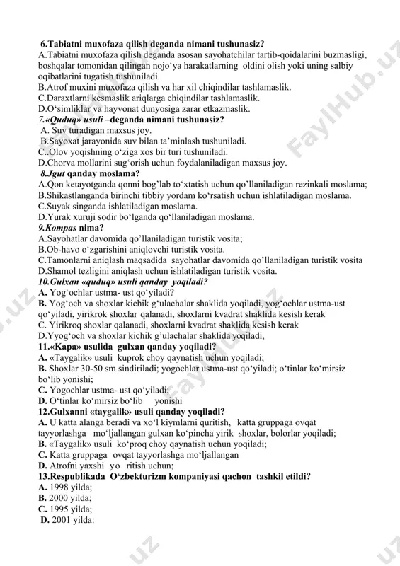 ang‘ich tashkiloti 5.o‘lkashunoslik ishlarini o‘rganishning muxim jixatlari nimalardan iborat? a. o‘sha o‘lkada geologik ishlarni olib borish. b.respublika hududi bo‘ylab sayoxatga chiqish va ma’lumotlar to‘plash. c.o‘zi yashab turgan joy tarixi va geografik o‘rni haqida ma’lumotga ega bo‘lish. d. .o‘lkashunoslik ishlarining muxim jixati shundaki joylarning nomini aniqlash (qishloq, ovul, yakka uylar, tog‘, soy, ariq va hakozo) joylarni o‘rganish. 6.tabiatni muxofaza qilish deganda nimani tushunasiz? a.tabiatni muxofaza qilish deganda asosan sayohatchilar tartib-qoidalarini buzmasligi, boshqalar tomonidan qilingan nojo‘ya harakatlarning oldini olish yoki uning salbiy oqibatlarini tugatish tushuniladi. b.atrof muxini muxofaza qilish va har xil chiqindilar tashlamaslik. c.daraxtlarni kesmaslik ariqlarga chiqindilar tashlamaslik. d.o‘simliklar va hayvonat dunyosiga zarar etkazmaslik. 7.«quduq» usuli –deganda nimani tushunasiz? a. suv turadigan maxsus joy. b.sayoxat jarayonida suv bilan ta’minlash tushuniladi. c..olov yoqishning o‘ziga xos bir turi tushuniladi. d.chorva mollarini sug‘orish uchun foydalaniladigan maxsus joy. 8.jgut qanday moslama? a.qon ketayotganda qonni bog’lab to‘xtatish uchun qo’llaniladigan rezinkali moslama; b.shikastlanganda birinchi tibbiy yordam ko‘rsatish …