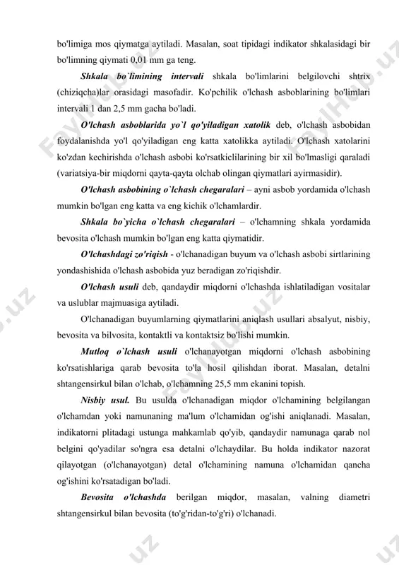 ali 1 dan 2,5 mm gacha bo'ladi. o'lchash asboblarida yo`l qo'yiladigan xatolik deb, o'lchash asbobidan foydalanishda yo'l qo'yiladigan eng katta xatolikka aytiladi. o'lchash xatolarini ko'zdan kechirishda o'lchash asbobi ko'rsatkiclilarining bir xil bo'lmasligi qaraladi (variatsiya-bir miqdorni qayta-qayta olchab olingan qiymatlari ayirmasidir). o'lchash asbobining o`lchash chegaralari – ayni asbob yordamida o'lchash mumkin bo'lgan eng katta va eng kichik o'lchamlardir. shkala bo`yicha o`lchash chegaralari – o'lchamning shkala yorda​mida bevosita o'lchash mumkin bo'lgan eng katta qiymatidir. o'lchashdagi zo'riqish - o'lchanadigan buyum va o'lchash asbobi sirtlarining yondashishida o'lchash asbobida yuz beradigan zo'riqishdir. o'lchash usuli deb, qandaydir miqdorni o'lchashda ishlatiladigan vositalar va uslublar majmuasiga aytiladi. o'lchanadigan buyumlarning qiymatlarini aniqlash usullari absalyut, nisbiy, bevosita va bilvosita, kontaktli va kontaktsiz bo'lishi mumkin. mutloq o`lchash usuli o'lchanayotgan miqdorni o'lchash asbobining ko'rsatishlariga qarab bevosita to'la hosil qilishdan iborat. masalan, detalni shtangensirkul bilan o'lchab, o'lchamning 25,5 mm ekanini topish. nisbiy usul. bu usulda o'lchanadigan miqdor o'lchamining belgilangan o'lchamdan yoki namunaning ma'lum …
