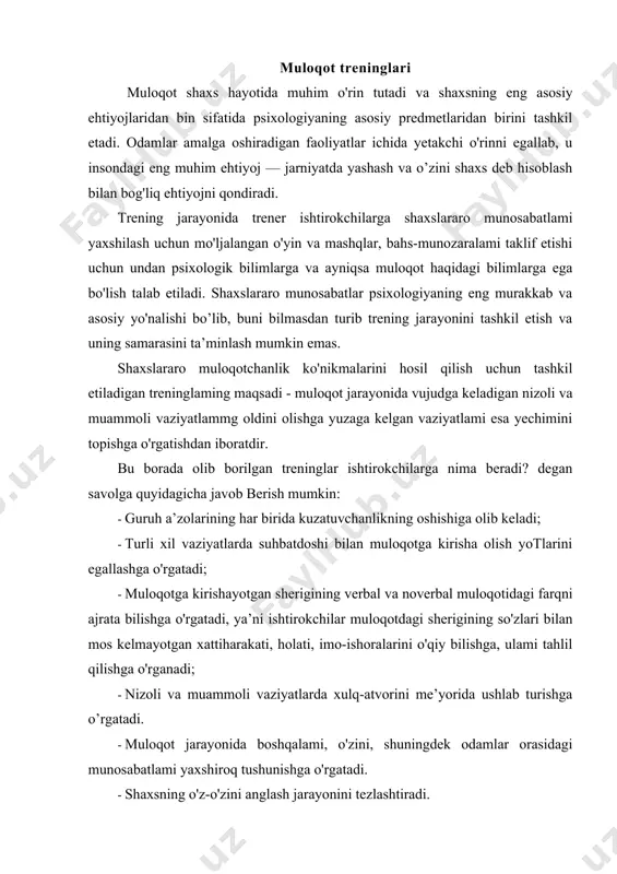 larda xulq-atvorini me’yorida ushlab turishga o’rgatadi. · muloqot jarayonida boshqalami, o'zini, shuningdek odamlar orasidagi munosabatlami yaxshiroq tushunishga o'rgatadi. · shaxsning o'z-o'zini anglash jarayonini tezlashtiradi. · o'zi va suhbatdoshining emotsional holatini solishtirishga, o'zidagi emotsional zo'riqishni pasaytirishga o'rgatadi. muloqot - bu ehtiyoj, ya’ni kishilaming bir-birlari bilan birga bo'lishga, o'z likr-o'ylari, qiziqishlari, e’tiqodlari va shu kabilami o'zaro muhokama qilishga bo lgan juda katta ijtimoiy ehtiyoji hisoblanadi. bu ehtiyojning qondirilmasligi nafaqat jismoniy, balki ruhiy salomatlikning buzilishiga ham olib keladi. shuning uchun jamiyatda yashayotgan har bir shaxs o'z hayotida о zgalar bilan samarali muloqotga kirisha olish uchun muloqotchanlik ко nikmalariga ega bo lishi maqsadga muvofiqdir. bizga ma’lumki, agar shaxs muloqotchan bo isa, unda shaxslararo muloqot jarayonida uning boshqalar bilan kelishuvi va muammoli vaziyatlar duch kelmasligi shunchali kafolotlanadi. xo’sh, muloqotchanlik ko’nikmalari deganda insondagi qaysi jihatlar tushuniladi? bu savolga javob berish uchun psixologik adabiyotlarda muloqotchanlik ko'mkmalari sifatida keltirilgan quyidagi jihatlami keltirish mumkin: chiroyli gapira olish (so’zlar, tonlar) …
