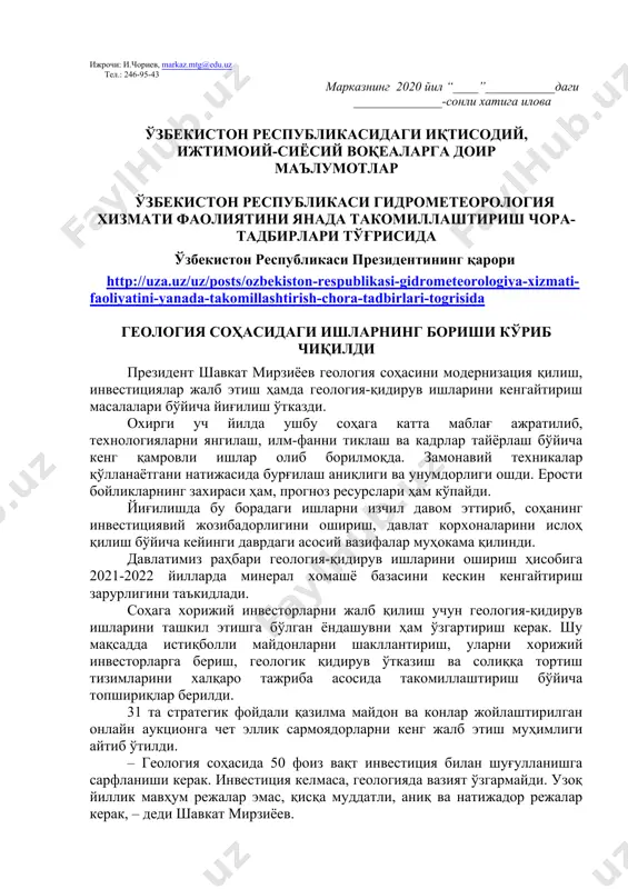 албатта шу ой учун мўлжалланган китоб ҳақида қисқача маълумот берилиши лозим. дарс ўтиш ҳафтасидаги вазиятга қараб мавзулар олий таълим муассасалари томонидан ўзгартирилиши ёки бойитилиши мумкин. илова: 14 бет. ҳурмат билан, “маънавият ва маърифат” маркази директори м.ботиров ижрочи: и.чориев, markaz.mtg@edu.uz тел.: 246-95-43 марказнинг 2020 йил “____”___________даги ______________-сонли хатига илова ўзбекистон республикасидаги иқтисодий, ижтимоий-сиёсий воқеаларга доир маълумотлар ўзбекистон республикаси гидрометеорология хизмати фаолиятини янада такомиллаштириш чора-тадбирлари тўғрисида ўзбекистон республикаси президентининг қарори http://uza.uz/uz/posts/ozbekiston-respublikasi-gidrometeorologiya-xizmati-faoliyatini-yanada-takomillashtirish-chora-tadbirlari-togrisida геология соҳасидаги ишларнинг бориши кўриб чиқилди президент шавкат мирзиёев геология соҳасини модернизация қилиш, инвестициялар жалб этиш ҳамда геология-қидирув ишларини кенгайтириш масалалари бўйича йиғилиш ўтказди. охирги уч йилда ушбу соҳага катта маблағ ажратилиб, технологияларни янгилаш, илм-фанни тиклаш ва кадрлар тайёрлаш бўйича кенг қамровли ишлар олиб борилмоқда. замонавий техникалар қўлланаётгани натижасида бурғилаш аниқлиги ва унумдорлиги ошди. ерости бойликларнинг захираси ҳам, прогноз ресурслари ҳам кўпайди. йиғилишда бу борадаги ишларни изчил давом эттириб, соҳанинг инвестициявий жозибадорлигини ошириш, давлат корхоналарини ислоҳ қилиш бўйича кейинги даврдаги асосий …