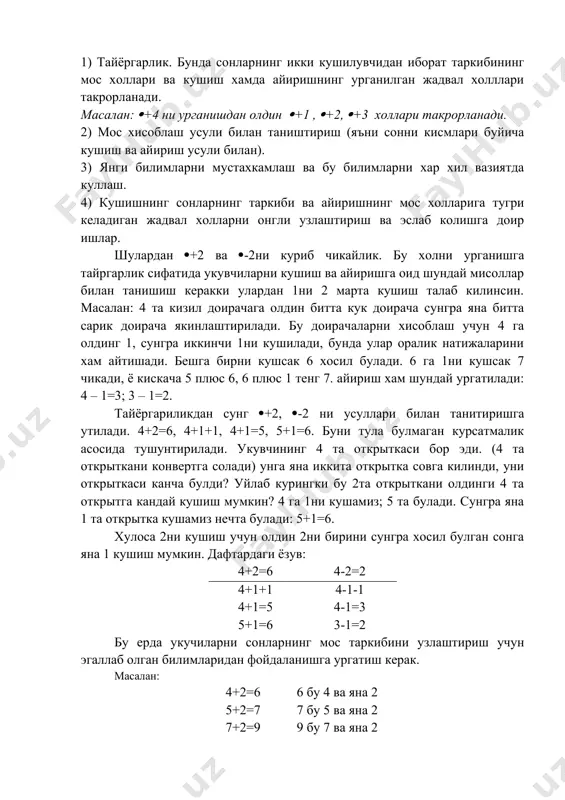 люс 6, 6 плюс 1 тенг 7. айириш хам шундай ургатилади: 4 – 1=3; 3 – 1=2. тайёргариликдан сунг (+2, (-2 ни усуллари билан танитиришга утилади. 4+2=6, 4+1+1, 4+1=5, 5+1=6. буни тула булмаган курсатмалик асосида тушунтирилади. укувчининг 4 та открыткаси бор эди. (4 та открыткани конвертга солади) унга яна иккита открытка совга килинди, уни открыткаси канча булди? уйлаб курингки бу 2та открыткани олдинги 4 та открытга кандай кушиш мумкин? 4 га 1ни кушамиз; 5 та булади. сунгра яна 1 та открытка кушамиз нечта булади: 5+1=6. хулоса 2ни кушиш учун олдин 2ни бирини сунгра хосил булган сонга яна 1 кушиш мумкин. дафтардаги ёзув: 4+2=6 4-2=2 4+1+1 4-1-1 4+1=5 4-1=3 5+1=6 3-1=2 бу ерда укучиларни сонларнинг мос таркибини узлаштириш учун эгаллаб олган билимларидан фойдаланишга ургатиш керак. масалан: 4+2=6 6 бу 4 ва яна 2 5+2=7 7 бу 5 ва яна 2 7+2=9 9 бу 7 ва яна 2 бир неча дарсдан сунг …