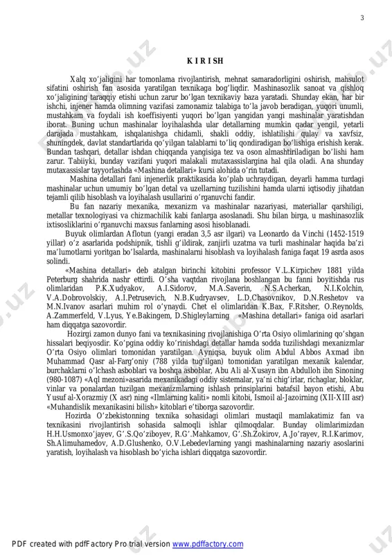 osiyo olimlari tomonidan yaratilgan. ayniqsa, buyuk olim abdul abbos axmad ibn muhammad qasr al-farg’oniy (788 yilda tug’ilgan) tomonidan yaratilgan mexanik kalendar, burchaklarni o’lchash asboblari va boshqa asboblar, abu ali al-xusayn ibn abdulloh ibn sinoning (980-1087) «aql mezoni»asarida mexanikadagi oddiy sistemalar, ya’ni chig’irlar, richaglar, bloklar, vinlar va ponalardan tuzilgan mexanizmlarning ishlash prinsiplarini batafsil bayon etishi, abu yusuf al-xorazmiy (x asr) ning «ilmlarning kaliti» nomli kitobi, ismoil al-jazoirning (xii-xiii asr) «muhandislik mexanikasini bilish» kitoblari e’tiborga sazovordir. hozirda o’zbekistonning texnika sohasidagi olimlari mustaqil mamlakatimiz fan va texnikasini rivojlantirish sohasida salmoqli ishlar qilmoqdalar. bunday olimlarimizdan h.h.usmonxo’jayev, g’.s.qo’ziboyev, r.g’.mahkamov, g’.sh.zokirov, a.jo’rayev, r.i.karimov, sh.alimuhamedov, a.d.glushenko, o.v.lebedevlarning yangi mashinalarning nazariy asoslarini yaratish, loyihalash va hisoblash bo’yicha ishlari diqqatga sazovordir. pdf created with pdffactory pro trial version www.pdffactory.com http://www.pdffactory.com 4 1-mavzu. fanning nazariy mashg’ulotlari mazmuni reja 1. hozirgi zamon mashinasozligida «mashina detallari» fanining tutgan o’rni, maqsadi, vazifalari va boshqa fanlar bilan aloqasi. 2. mashinalarning qismlari to’g’risida umumiy tushunchalar …