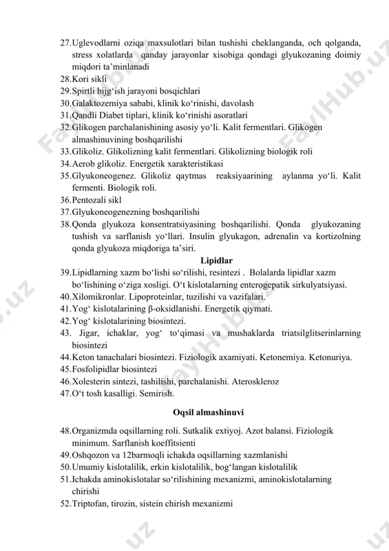 nishi, davolash 31. qandli diabet tiplari, klinik ko‘rinishi asoratlari 32. glikogen parchalanishining asosiy yo‘li. kalit fermentlari. glikogen almashinuvining boshqarilishi 33. glikoliz. glikolizning kalit fermentlari. glikolizning biologik roli 34. aerob glikoliz. energetik xarakteristikasi 35. glyukoneogenez. glikoliz qaytmas reaksiyaarining aylanma yo‘li. kalit fermenti. biologik roli. 36. pentozali sikl 37. glyukoneogenezning boshqarilishi 38. qonda glyukoza konsentratsiyasining boshqarilishi. qonda glyukozaning tushish va sarflanish yo‘llari. insulin glyukagon, adrenalin va kortizolning qonda glyukoza miqdoriga ta’siri. lipidlar 39. lipidlarning xazm bo‘lishi so‘rilishi, resintezi . bolalarda lipidlar xazm bo‘lishining o‘ziga xosligi. o‘t kislotalarning enterogepatik sirkulyatsiyasi. 40. xilomikronlar. lipoproteinlar, tuzilishi va vazifalari. 41. yog‘ kislotalarining β-oksidlanishi. energetik qiymati. 42. yog‘ kislotalarining biosintezi. 43. jigar, ichaklar, yog‘ to‘qimasi va mushaklarda triatsilglitserinlarning biosintezi 44. keton tanachalari biosintezi. fiziologik axamiyati. ketonemiya. ketonuriya. 45. fosfolipidlar biosintezi 46. xolesterin sintezi, tashilishi, parchalanishi. ateroskleroz 47. o‘t tosh kasalligi. semirish. oqsil almashinuvi 48. organizmda oqsillarning roli. sutkalik extiyoj. azot balansi. fiziologik minimum. sarflanish koeffitsienti 49. oshqozon …