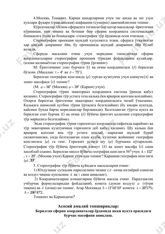 и берилган ёритгични экваториал координатасига чизиб ўтказамиз. калькага шимолий қутбни тўрни ўртасига белгилаймиз (бу юқори нуқтада, қайсики бунда барча меридианлар бирлашади). белгиланган тўртта нуқта ва берилган соат бурчак  t ва оғиш   бўйича ёритгич ҳолатини стереографик тўр марказига белгилаймиз. энди стереографик тўрни горизонтал координата сифатида қараймиз ва тўр экваторини кузатувчини горизонти деб қабул қиламиз. шу калька ёки ярқироқ қоғозни яна тўр устига қоплаб, марказни шундай бураб силжитамизки, унда белгиланган олам қутби, кузатиш жойининг географик кенглигига   га тенг. горизонт устига шу   бурчакка кўтарилсин. стереографик тўр бўйича ёритгични азимут  a ва зенит масофа  z сини ҳисоблаб оламиз. берилган мисол бўйича географик кенглиги 560 учун 0152a , 029z . (москва учун) қарши учун ҳам топинг? қаршини географик кенглиги   390 . 5. стереографик тўр бўйича қуйидаги масалаларни ечинг: 1) юлдузнинг суткалик параллелини чизинг ( –оғиш ихтиёрий олинган ва юлдуз чиқиш нуқтасини a ва t …