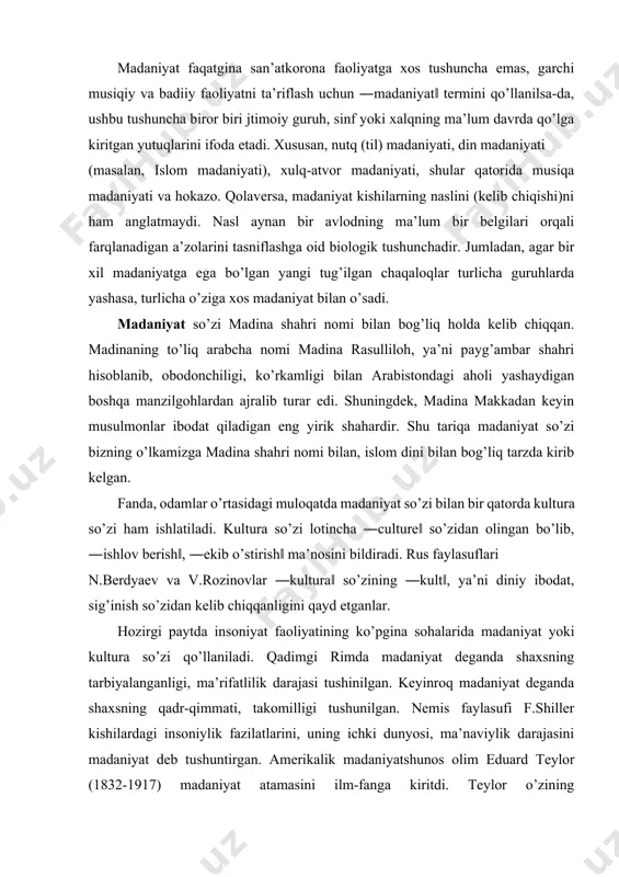 ajasi tushinilgan. keyinroq madaniyat deganda shaxsning qadr-qimmati, takomilligi tushunilgan. nemis faylasufi f.shiller kishilardagi insoniylik fazilatlarini, uning ichki dunyosi, ma’naviylik darajasini madaniyat deb tushuntirgan. amerikalik madaniyatshunos olim eduard teylor (1832-1917) madaniyat atamasini ilm-fanga kiritdi. teylor o’zining ―первобытнаякультура‖ asarida: ―madaniyat keng ma’noda kishining jamiyat a’zosi sifatida o’zlashtirgan bilimi, e’tiqodi, san’ati, axloq-odobi, qonun-qoidalari va boshqa bir qator qobiliyatlari hamda odatlari yig’indisidan tashkil topadi‖, deb ta’kidlaydi. faylasuf va madaniyatshunos v.m.rozin iborasi bilan aytganda ―qancha yirik madaniyatshunos bo’lsa, shuncha nazariyalar, tushunchalar mavjud‖. teylor zamonida madaniyatning 7 ta ta’rifi bo’lgan bo’lsa, 1950-yillarda uning soni 150 taga, hozirgi kunda esa madaniyatga berilgan ta’riflar soni 400 taga yetadi. bu ta’riflar umumlashtirilsa, madaniyat so’zining ma’no-mazmunini quyidagicha tushunish mumkin: 1. madaniyat – uzoq tarixiy taraqqiyot jarayonida insoniyat tomonidan yaratilgan moddiy va ma’naviy boyliklar, asori-atiqalar yig’indisi. 2. madaniyat – u yoki bu jamiyatga xos falsafiy qarashlar, ilm, fan, maorif, san’at, axloq, din, huquq, siyosat maishiy xizmat ko’rsatish darajasini aks ettiruvchi omillar, …