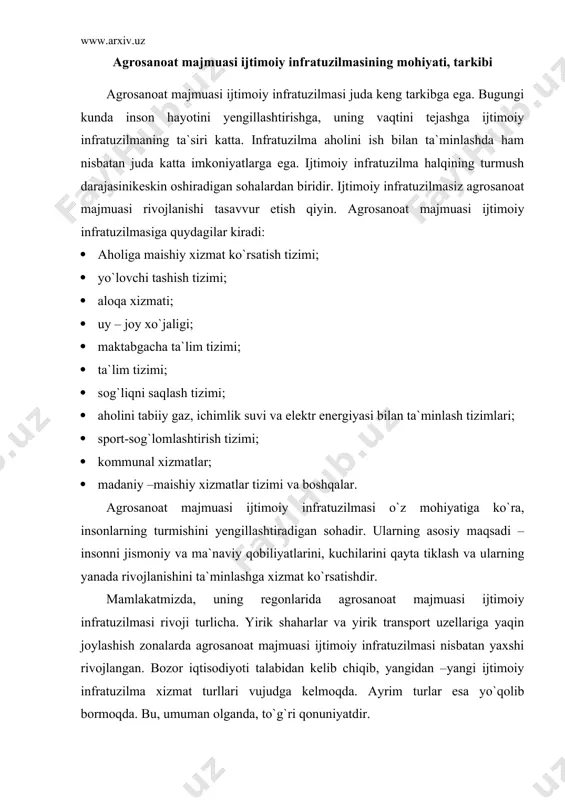 ahamiyati, iqtisodiyotdagi o`rni va hozirgi holati mamlakat agrosanoat majmuasi ijtimoiy infratuzilmasi katta iqtisodiy va ijtimoiy ahamiyatga ega. chunki ijtimoiy infratuzilmasisiz agrosanoat majmuasida mo`tadil faoliyat yuritish mumkin emas. ijtimoiy infratuzilmasi agrosanoat majmuasida ishlab chiqarishning uzliksiz tashkil etilishga, uning barqaror ishlashi uchun sharoit yaratadi. agarda har bir korxona barcha ish va xizmatlarini o`zi bajarishga harakat qilsa , bu juda qimmatga tushadi. ko`p holatlarda buni amalga oshirish mumkin ham emas. bu ish va xizmat turlarini bir xo`jalik bajarishi uchun qanchadan qancha mutaxassis, transport, texnikalar va boshqa resurslar kerak. bular uchun xo`jalikda na mutaxassislar, na moliyaviy resurslar yetarli. chunki ayrim xizmat turlari ta`minoti bir xo`jalik uchun emas, balki yuzlab, minglab tashkilotlarga xizmat ko`rsatadi. masalan, elektr bilan ta`minlash va h.k. ularni har bir xo`jalik o`zi aholida tashkil eta olmaydi. shu sababli ham bu ish va xizmat turlari aholida mustaqil tizimlarni tashkil etadi. agrosanot majmuasi ijtimoiy infratuzilmasi iqtisodiyotda katta o`rinni egallaydi. eng avvalo, bu ish va …