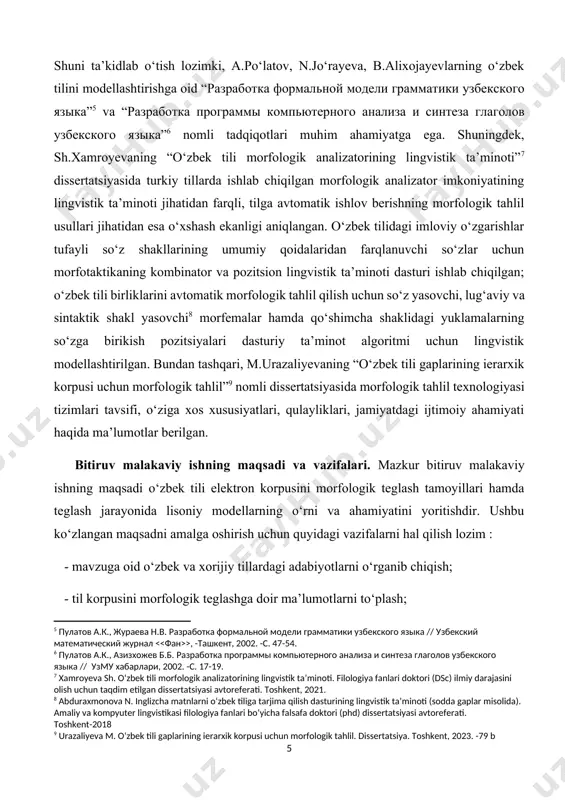 [8: abduraxmonova n. inglizcha matnlarni o‘zbek tiliga tarjima qilish dasturining lingvistik ta’minoti (sodda gaplar misolida). amaliy va kompyuter lingvistikasi filologiya fanlari bo‘yicha falsafa doktori (phd) dissertatsiyasi avtoreferati. toshkent-2018] [9: urazaliyeva m. o‘zbek tili gaplarining ierarxik korpusi uchun morfologik tahlil. dissertatsiya. toshkent, 2023. -79 b] bitiruv malakaviy ishning maqsadi va vazifalari. mazkur bitiruv malakaviy ishning maqsadi o‘zbek tili elektron korpusini morfologik teglash tamoyillari hamda teglash jarayonida lisoniy modellarning o‘rni va ahamiyatini yoritishdir. ushbu ko‘zlangan maqsadni amalga oshirish uchun quyidagi vazifalarni hal qilish lozim : - mavzuga oid o‘zbek va xorijiy tillardagi adabiyotlarni o‘rganib chiqish; - til korpusini morfologik teglashga doir ma’lumotlarni to‘plash; - tahlil jarayonida lisoniy modellarning ishtirokini aniqlash; - morfologik teglashda yuzaga kelgan kamchiliklarni bartaraf etish. tadqiqotning obyekti. o‘zbek tili elektron korpusi va undagi yozma matnlar hamda kompyuter lingvistikasi sohasida morfologik teglash bo‘yicha qilingan ba’zi tadqiqotlar ilmiy ishning obyekti hisoblanadi. tadqiqotning predmeti. o‘zbek tili elektron korpusining morfologik analizatorining lingvistik ta’minotini …