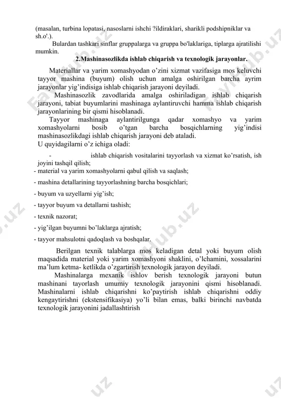 ng sinflari, mashinasozlikni bash?a tarmo?laridagi detallar sinfi evaziga ko'payishi mumkin (masalan, turbina lopatasi, nasoslarni ishchi ?ildiraklari, sharikli podshipniklar va sh.o'.). bulardan tashkari sinflar gruppalarga va gruppa bo'laklariga, tiplarga ajratilishi mumkin. 2.mashinasozlikda ishlab chiqarish va texnologik jarayonlar. materiallar va yarim xomashyodan o’zini xizmat vazifasiga mos keluvchi tayyor mashina (buyum) olish uchun amalga oshirilgan barcha ayrim jarayonlar yig’indisiga ishlab chiqarish jarayoni deyiladi. mashinasozlik zavodlarida amalga oshiriladigan ishlab chiqarish jarayoni, tabiat buyumlarini mashinaga aylantiruvchi hamma ishlab chiqarish jarayonlarining bir qismi hisoblanadi. tayyor mashinaga aylantirilgunga qadar xomashyo va yarim xomashyolarni bosib o’tgan barcha bosqichlarning yig’indisi mashinasozlikdagi ishlab chiqarish jarayoni deb ataladi. u quyidagilarni o’z ichiga oladi: · ishlab chiqarish vositalarini tayyorlash va xizmat ko’rsatish, ish joyini tashqil qilish; · material va yarim xomashyolarni qabul qilish va saqlash; · mashina detallarining tayyorlashning barcha bosqichlari; · buyum va uzyellarni yig’ish; · tayyor buyum va detallarni tashish; · texnik nazorat; · yig’ilgan buyumni bo’laklarga ajratish; · tayyor …