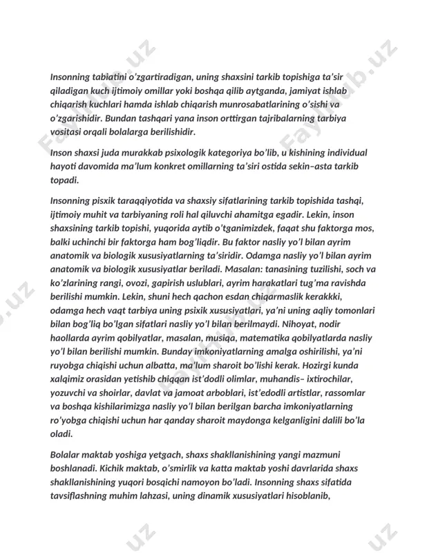 a mos, balki uchinchi bir faktorga ham bog’liqdir. bu faktor nasliy yo’l bilan ayrim anatomik va biologik xususiyatlarning ta’siridir. odamga nasliy yo’l bilan ayrim anatomik va biologik xususiyatlar beriladi. masalan: tanasining tuzilishi, soch va ko’zlarining rangi, ovozi, gapirish uslublari, ayrim harakatlari tug’ma ravishda berilishi mumkin. lekin, shuni hech qachon esdan chiqarmaslik kerakkki, odamga hech vaqt tarbiya uning psixik xususiyatlari, ya’ni uning aqliy tomonlari bilan bog’liq bo’lgan sifatlari nasliy yo’l bilan berilmaydi. nihoyat, nodir haollarda ayrim qobilyatlar, masalan, musiqa, matematika qobilyatlarda nasliy yo’l bilan berilishi mumkin. bunday imkoniyatlarning amalga oshirilishi, ya’ni ruyobga chiqishi uchun albatta, ma’lum sharoit bo’lishi kerak. hozirgi kunda xalqimiz orasidan yetishib chiqqan ist’dodli olimlar, muhandis– ixtirochilar, yozuvchi va shoirlar, davlat va jamoat arboblari, ist’edodli artistlar, rassomlar va boshqa kishilarimizga nasliy yo’l bilan berilgan barcha imkoniyatlarning ro’yobga chiqishi uchun har qanday sharoit maydonga kelganligini dalili bo’la oladi. bolalar maktab yoshiga yetgach, shaxs shakllanishining yangi mazmuni boshlanadi. kichik maktab, o’smirlik …