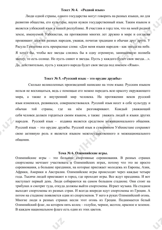 хотел бы, чтобы все звезды слились бы в одну огромную, занимающую полнеба звезду, то есть солнце. но пусть сияют и звезды. пусть у каждого будет своя звезда…». да, действительно, пусть у каждого народа будет своя звезда под именем «язык». текст № 5. «русский язык – это орудие дружбы» сколько великолепных произведений написано на этом языке. русским языком нельзя не восхищаться, ведь с помощью его можно передать всю красоту окружающего мира, а также и внутренний мир человека. на протяжении веков русский язык изменялся, развивался, совершенствовался. русский язык несет в себе культуру и обычаи той страны, где на нём разговаривают. каждый уважающий себя человек должен гордиться своим языком, а также уважать людей и языки других народов. русский язык – издавна является средством межнационального общения. русский язык – это орудие дружбы. русский язык в суверенном узбекистане сохраняет свою активную роль и является языком межгосударственного и межнационального общения. тема № 6. олимпийские игры. олимпийские …