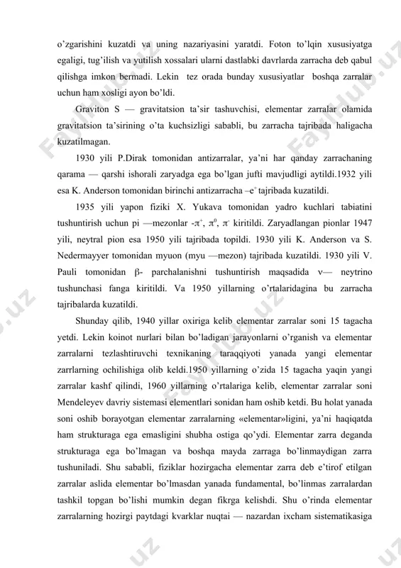larni dastlabki davrlarda zarracha deb qabul qilishga imkon bermadi. lekin tez orada bunday xususiyatlar boshqa zarralar uchun ham xosligi ayon bo’ldi. graviton s — gravitatsion ta’sir tashuvchisi, elementar zarralar olamida gravitatsion ta’sirining o’ta kuchsizligi sababli, bu zarracha tajribada haligacha kuzatilmagan. 1930 yili p.dirak tomonidan antizarralar, ya’ni har qanday zarrachaning qarama — qarshi ishorali zaryadga ega bo’lgan jufti mavjudligi aytildi.1932 yili esa k. anderson tomonidan birinchi antizarracha –e+ tajribada kuzatildi. 1935 yili yapon fiziki x. yukava tomonidan yadro kuchlari tabiatini tushuntirish uchun pi —mezonlar -(+, (0, (- kiritildi. zaryadlangan pionlar 1947 yili, neytral pion esa 1950 yili tajribada topildi. 1930 yili k. anderson va s. nedermayyer tomonidan myuon (myu —mezon) tajribada kuzatildi. 1930 yili v. pauli tomonidan (- parchalanishni tushuntirish maqsadida (— neytrino tushunchasi fanga kiritildi. va 1950 yillarning o’rtalaridagina bu zarracha tajribalarda kuzatildi. shunday qilib, 1940 yillar oxiriga kelib elementar zarralar soni 15 tagacha yetdi. lekin koinot nurlari bilan bo’ladigan …