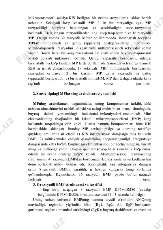 a bo‘linadi. bir kristalli mp bitta kis yoki o‘kis ko‘rinishida amalga oshiriladi. bir kristalli mp aktiv elementlarning kristalldagi soni chegaralanganligi bilan, elementlararo aloqani tarmoqlanishining murakkabligi, ruxsat etilgan chiqish qismlar soni chegaralanganligi bilan farqlanadi. ko‘p kristalli mp mantiqiy strukturasi funksional tugallangan qismga bo‘linadi va har biri kis ko‘rinishida amalga oshiriladi. kisning funksional tugallanganligi, ko‘p kristalli mp aniq funksiyani avtonom holda, minimal aloqada mpni to‘liq sxemasini qurishda ishlay olishidadir. seksiyali ko‘p kristalli (razryadli-modulli) mp mikroprotsessor seksiyalarini o‘zaro parallel ulab, ko‘p razryadli mikro- protsessorlarni qurish uchun qo‘llaniladi. mikroprotsessorli seksiya kis berilgan bir nechta azryadlarda ishlov berish uchundir. seksiyali ko‘p kristalli mp 2...16 bit razryadiga ega. mp razryadliligi bo‘yicha belgilangan va o‘stiriladigan so‘z razryadiga bo‘linadi. belgilangan razryadlilardan eng ko‘p tarqalgani 8 va 16 razryadli mp. oxirgi vaqtda 32 razryadli mplar qo‘llanimoqda. boshqarish bo‘yicha mplar mittidasturli va qattiq (apparatli) boshqaruvlilarga bo‘linadi. mittiboshqaruvli razryadini o‘zgartirishli mittiрrotsessorli seksiyalar uchun xosdir. bunda ba’zi bir aniq masalalarni hal etish …