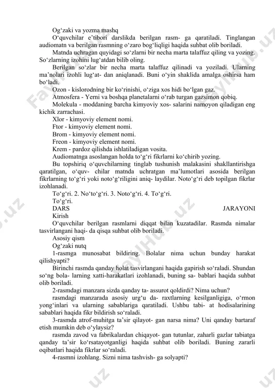 qatlamining vazifasi berilgan narsalarning vazifalari bilan o‘xshash ekanini aytadi, ushbu so‘zlar ko‘chma ma’noda qo‘llanganini tushuntiradi. ozon qatlamini saqlab qolish uchun ni- malar qilish kerak deb o‘ylaysiz? savolga javob berishda matndagi ma’lumot- lardan tashqari yana nimalarga e’tibor berish kerakligi so‘raladi. o‘quvchilar kelajakda qanday ixtirolarni yaratish orqali ushbu muammo- ni hal etish mumkinligi haqida o‘ylab ko‘rishga yo‘naltiriladi. og‘zaki va yozma mashq o‘quvchilar e’tibori darslikda berilgan rasm- ga qaratiladi. tinglangan audiomatn va berilgan rasmning o‘zaro bog‘liqligi haqida suhbat olib boriladi. matnda uchragan quyidagi so‘zlarni bir necha marta talaffuz qiling va yozing. so‘zlarning izohini lug‘atdan bilib oling. berilgan so‘zlar bir necha marta talaffuz qilinadi va yoziladi. ularning ma’nolari izohli lug‘at- dan aniqlanadi. buni o‘yin shaklida amalga oshirsa ham bo‘ladi. ozon - kislorodning bir ko‘rinishi, o‘ziga xos hidi bo‘lgan gaz. atmosfera - yerni va boshqa planetalarni o‘rab turgan gazsimon qobiq. molekula - moddaning barcha kimyoviy xos- salarini namoyon qiladigan eng kichik zarrachasi. xlor - kimyoviy …