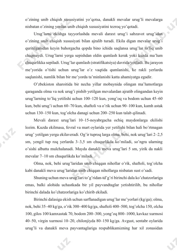 chiqish xususiyatini yo’qotsa, danakli mevalar urug’li mevalarga nisbatan o’zining yerdan unib chiqish xususiyatini tezroq yo’qotadi. urug’larni ekishga tayyorlashda mevali daraxt urug’i sabzavot urug’idan o’zining unib chiqish xususiyati bilan ajralib turadi. ekila digan mevalar urug’i quritilganidan keyin bahorgacha qopda bino ichida saqlansa urug’lar to’liq unib chiqmaydi. urug’larni yerga sepishdan oldin qumlash kerak yoki kuzda ma’lum chuqurlikka sepiladi. urug’lar qumlash (stratifikatsiya) davrida yetiladi. bu jarayon me’yorida o’tishi uchun urug’lar o’z vaqtida qumlanishi, ke rakli yerlarda saqlanishi, namlik bilan bir me’yorda ta’minlanishi katta ahamiyatga egadir. o’zbekiston sharoitida bir necha yillar mobaynida olingan ma’lumotlarga qaraganda olma va nok urug’i pishib yetilgan mevalardan ajratib olingandan keyin urug’larning to’liq yetilishi uchun 100–120 kun, yong’oq va bodom uchun 45–60 kun, behi urug’i uchun 60–70 kun, shaftoli va o’rik uchun 90–100 kun, kamh astak uchun 130–150 kun, tog’olcha danagi uchun 200–250 kun talab qilinadi. mevali daraxt urug’lari 10–15-noyabrgacha ochiq maydonlarga ekilishi lozim. kuzda ekilmasa, fevral va mart oylarida …