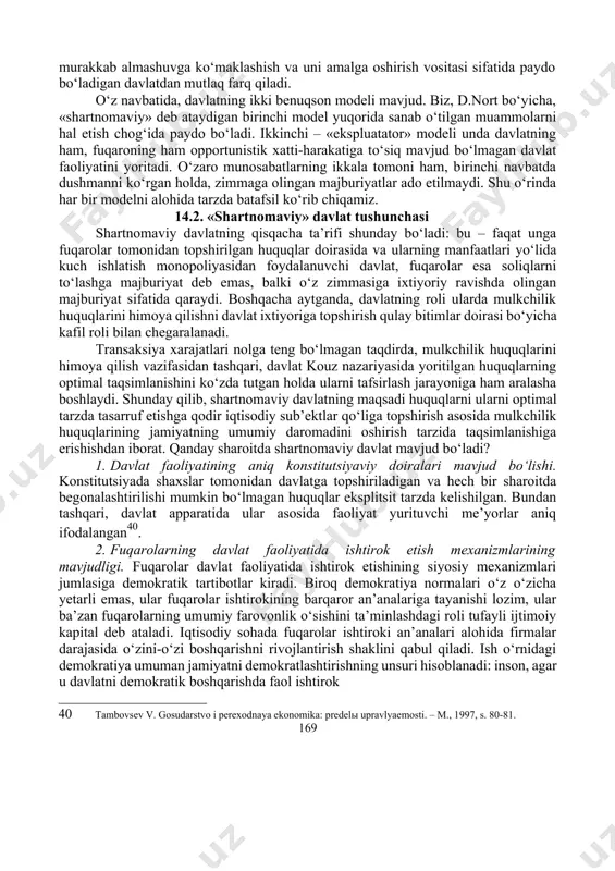 izmatlari va jamoat transporti xizmatlari ijtimoiy farovonlik xususiyatiga ega. ikki tomonlama «prinsipal-agent» muammosining qay tarzda hal etilishiga ko‘ra, davlatning turli modellari shakllanadi. nazariy jihatdan yakka hisob-kitoblardan hosil bo‘lgan davlat shartnoma vositasi sifatida, 39 byukenen dj. granisы svobodы. – m.: taurus alfa, 1977. – 272 s. 168 murakkab almashuvga ko‘maklashish va uni amalga oshirish vositasi sifatida paydo bo‘ladigan davlatdan mutlaq farq qiladi. o‘z navbatida, davlatning ikki benuqson modeli mavjud. biz, d.nort bo‘yicha, «shartnomaviy» deb ataydigan birinchi model yuqorida sanab o‘tilgan muammolarni hal etish chog‘ida paydo bo‘ladi. ikkinchi – «ekspluatator» modeli unda davlatning ham, fuqaroning ham opportunistik xatti-harakatiga to‘siq mavjud bo‘lmagan davlat faoliyatini yoritadi. o‘zaro munosabatlarning ikkala tomoni ham, birinchi navbatda dushmanni ko‘rgan holda, zimmaga olingan majburiyatlar ado etilmaydi. shu o‘rinda har bir modelni alohida tarzda batafsil ko‘rib chiqamiz. 14.2. «shartnomaviy» davlat tushunchasi shartnomaviy davlatning qisqacha ta’rifi shunday bo‘ladi: bu – faqat unga fuqarolar tomonidan topshirilgan huquqlar doirasida va ularning manfaatlari yo‘lida …