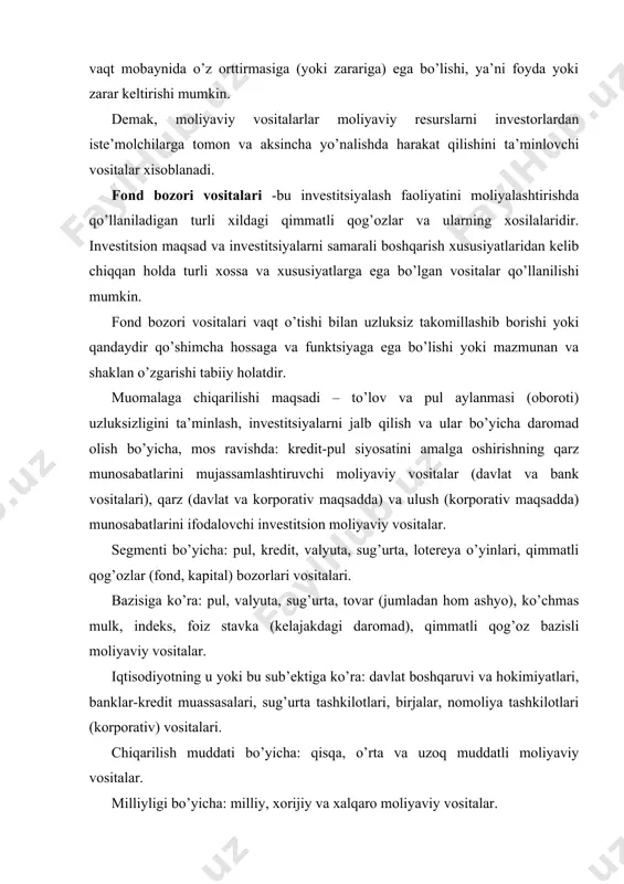 ko’ra: pul, valyuta, sug’urta, tovar (jumladan hom ashyo), ko’chmas mulk, indeks, foiz stavka (kelajakdagi daromad), qimmatli qog’oz bazisli moliyaviy vositalar. iqtisodiyotning u yoki bu sub’ektiga ko’ra: davlat boshqaruvi va hokimiyatlari, banklar-kredit muassasalari, sug’urta tashkilotlari, birjalar, nomoliya tashkilotlari (korporativ) vositalari. chiqarilish muddati bo’yicha: qisqa, o’rta va uzoq muddatli moliyaviy vositalar. milliyligi bo’yicha: milliy, xorijiy va xalqaro moliyaviy vositalar. iqtisodiy-xuquqiy mazmuni bo’yicha: qarz va ulush munosabatlarini hamda hosilaviy moliyaviy vositalar. iqtisodiy-huquqiy xossalariga ko’ra: bazaviy va bazisli moliyaviy vositaalar. bazaviy vositalarga ulush va qarz munosabatlarini o’zida mujassamlashtiruvchi emissiyalanuvchi (derivativlardan tashqari) va emissiyalanmaydigan qog’ozlar kiradi. bazislilariga esa derivativlar (hosilaviy qimmatli qog’ozlar) kiradi. funktsiyasi bo’yicha: investitsion vositalar (qimmatli qog’ozlar), banklarning moliyalashtirish vositalari (kredit, depozit, seleng, plastik kartochkalar, cheklar va h.k.), riskni moliyalashtirish vositalari (sug’urta polislari), to’lov vositalari (milliy va horijiy valyuta, halqaro valyuta, kvazivalyuta, birja kotrovkasiga ega bo’lgan valyuta sifatida o’tuvchi oltin, platina, kumush, kamyob elementlar, qimmatbaho toshlar va h.k.), tovar taqsimlovchi vositalar (tovar varranti, …