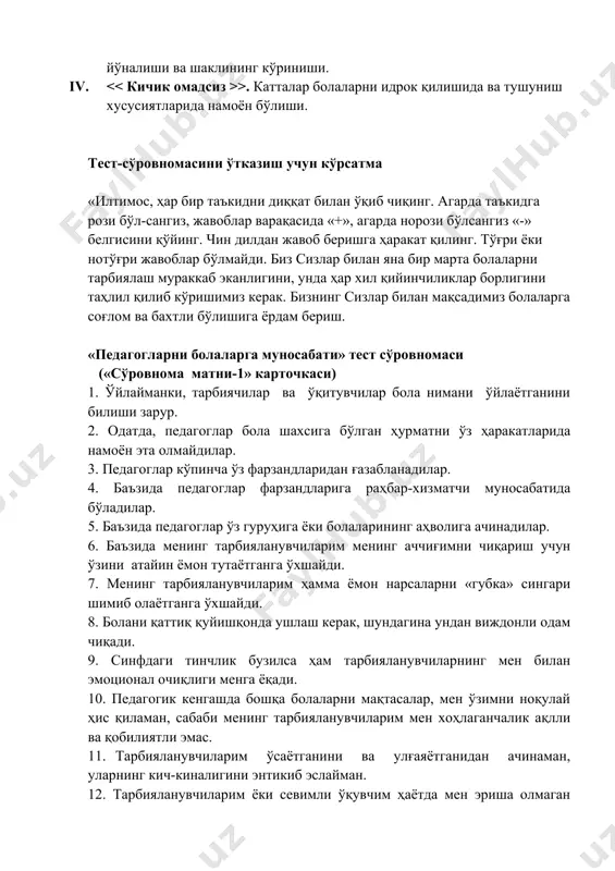 лки педагог ёки ота-она учун зарур психологик рағбат ва тарбия маҳоратининг ривожланишини аниқлашни таъминлайди. методикани индивидуал ва гуруҳий ишларда олиб бориш мумкин. сўровнома тўртта шкаладан иборат: i. >. бу шкала катталарни болаларга эмоционал интеграл муносабатида намоён бўлади. ii. > - катталарни болаларга касбий муносабатининг ижтимоий хоҳловчи образи. iii. > - бола ҳулқини назорат қилиши йўналиши ва шаклининг кўриниши. iv. >. катталар болаларни идрок қилишида ва тушуниш хусусиятларида намоён бўлиши. тест-сўровномасини ўтказиш учун кўрсатма «илтимос, ҳар бир таъкидни диққат билан ўқиб чиқинг. агарда таъкидга рози бўл-сангиз, жавоблар варақасида «+», агарда норози бўлсангиз «-» белгисини қўйинг. чин дилдан жавоб беришга ҳаракат қилинг. тўғри ёки нотўғри жавоблар бўлмайди. биз сизлар билан яна бир марта болаларни тарбиялаш мураккаб эканлигини, унда ҳар хил қийинчиликлар борлигини таҳлил қилиб кўришимиз керак. бизнинг сизлар билан мақсадимиз болаларга соғлом ва бахтли бўлишига ёрдам бериш. «педагогларни болаларга муносабати» тест сўровномаси («сўровнома матни-1» карточкаси) 1. ўйлайманки, тарбиячилар ва ўқитувчилар бола нимани …